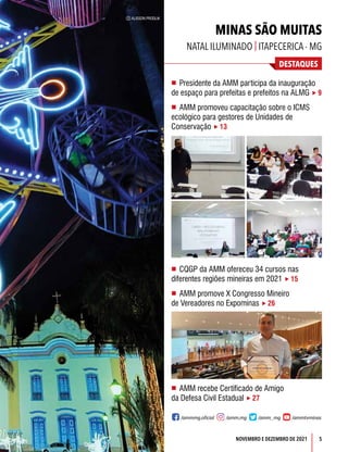 5
DESTAQUES
NOVEMBRO E DEZEMBRO DE 2021
C ALISSON PRODLIK
MINAS SÃO MUITAS
NATAL ILUMINADO | ITAPECERICA - MG
n Presidente da AMM participa da inauguração
de espaço para prefeitas e prefeitos na ALMG  9
n AMM promoveu capacitação sobre o ICMS
ecológico para gestores de Unidades de
Conservação  13
n CQGP da AMM ofereceu 34 cursos nas
diferentes regiões mineiras em 2021  15
n AMM promove X Congresso Mineiro
de Vereadores no Expominas  26
n AMM recebe Certificado de Amigo
da Defesa Civil Estadual  27
/ammmg.oficial /amm.mg /amm_mg /ammtvminas
 