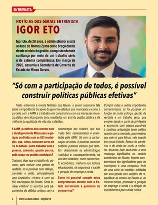 6
ENTREVISTA
NOTÍCIAS DAS GERAIS - EDIÇÃO 90
A AMM já celebrou dois acordos com
o atual governo de Minas para a qui-
tação de dívidas com os 853 municí-
pios, que, juntas, somavam cerca de
R$ 14 bilhões. Como trabalhar com o
governo, cobrando, quando precisa,
pode ajudar as gestões municipais?
Costumo dizer que o trabalho do go-
verno, para realizar uma gestão de
verdade, só é possível com diálogo,
parcerias e união, principalmente
com Legislativo mineiro e com os
853 municípios do Estado. Seria in-
viável celebrar os acordos para pa-
gamentos de débitos antigos sem a
colaboração das cidades, que são
muito bem representadas e orien-
tadas pela AMM. Só com a partici-
pação de todos, é possível construir
políticas públicas efetivas que refle-
tem diretamente na administração
municipal e, consequentemente, na
vida dos cidadãos, como crescimen-
to econômico, melhoria nos índices
educacionais, de segurança e saúde
e geração de emprego e renda.
Como foi possível cumprir estes
compromissos mesmo com o Es-
tado enfrentando a pandemia do
coronavírus?
“Só com a participação de todos, é possível
construir políticas públicas efetivas”
Igor Eto, de 28 anos, é administrador e está
ao lado de Romeu Zema como braço direito
desde o início da gestão, conquistando toda
confiança por meio de um trabalho sério
e de extrema competência. Em março de
2020, assumiu a Secretaria de Governo do
Estado de Minas Gerais.
NOTÍCIAS DAS GERAIS ENTREVISTA
IGOR ETO
Nesta entrevista à revista Notícias das Gerais, o jovem secretário fala
sobre a importância do apoio do governo estadual aos municípios e como a
parceria com a AMM e o trabalho em consonância com os interesses muni-
cipalistas vêm alcançando bons resultados em prol da gestão pública e da
melhoria da qualidade de vida dos cidadãos.
Cumprir estes e outros importantes
compromissos só foi possível em
função de muito esforço, gestão de
verdade e um trabalho sério, que
envolve desde o corte de privilégios
e economia com gastos possíveis
à contínua articulação tanto política
quanto com o mercado, para mostrar
que vale vir para Minas, vale investir
em nosso Estado. Apesar da pande-
mia e de ainda ter muito a melho-
rar, estamos hoje assistindo a uma
mudança significativa no cenário
econômico do Estado. Honrar com-
promissos tão significativos para os
municípios é uma conquista, fruto
de uma série de medidas adotadas
por esta gestão com objetivo de re-
equilibrar as contas do Estado e, ao
mesmo tempo, promover a geração
de emprego e renda e a atração de
investimentos para Minas Gerais.
 
