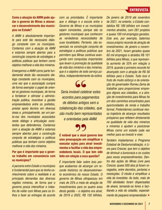 7
ENTREVISTA
NOVEMBRO E DEZEMBRO DE 2021
Como a atuação da AMM pode aju-
dar o governo de Minas a alavan-
car o desenvolvimento dos municí-
pios no Estado?
A AMM é absolutamente importan-
te para este tão necessário diálo-
go constante com os municípios.
Contamos com a atuação da AMM
e estamos sempre abertos para a
construção conjunta de estratégias e
políticas públicas que tenham como
objetivo melhorar a vida dos mineiros.
Enxergamos a AMM como parte fun-
damental deste tão necessário diá-
logo constante com os municípios,
uma vez que a associação cumpre
de forma exemplar o papel de orien-
tar os gestores municipais, de forma
a fortalecer e otimizar a adminis-
tração pública, incentivar a gestão
empreendedora entre os prefeitos,
prestar apoio técnico em diversas
áreas e, principalmente, ser um por-
ta-voz dos municípios associados
neste diálogo e articulação cons-
tantes que defendemos. Contamos
com a atuação da AMM e estamos
sempre abertos para a construção
conjunta de estratégias e políticas
públicas que tenham como objetivo
melhorar a vida dos mineiros.
Por que é importante que o gover-
no trabalhe em consonância com
os municípios?
A parceria entre Estado e municípios
é fundamental para que se tenha co-
nhecimento sobre a realidade e as
principais demandas das diversas
regiões mineiras, de forma que o
governo possa intensificar o traba-
lho de voltar com Minas para os tri-
lhos e fazer as entregas de acordo
com as prioridades. É importante
que o diálogo e a escuta entre o
Governo de Minas e os municípios
sejam constantes, porque são os
gestores municipais que conhecem
as verdadeiras necessidades de
suas localidades. Portanto, são es-
senciais na construção conjunta de
estratégias e políticas públicas que
permitem que Minas continue avan-
çando com conquistas importantes
que levam à promoção da qualidade
de vida dos mineiros e das mineiras,
que é o objetivo de todo serviço pú-
blico, independentemente da esfera.
É notável que o atual governo tem
uma preocupação em simplificar e
executar ações para atrair investi-
mentos e facilitar a vida dos empre-
endedores locais. O que tem sido
feito em relação a essa questão?
É importante falar sobre isso por-
que acabamos de alcançar um re-
corde histórico no desenvolvimen-
to econômico do nosso Estado. O
governo de Minas ultrapassou em
mais de 25% a meta de atração de
investimentos para os quatro anos
desta gestão – o objetivo era atrair,
de 2019 a 2022, R$ 150 bilhões.
De janeiro de 2019 até novembro
de 2021, no entanto, o Estado con-
tabiliza R$ 189 bilhões em investi-
mentos atraídos, com 281 projetos
e quase 100 mil empregos gerados.
Este ano, por exemplo, batemos
nosso próprio recorde de atração de
investimentos: de janeiro a novem-
bro de 2021, foram gerados quase
60 mil empregos e atraídos R$ 101
bilhões para Minas, o que represen-
ta aumento de 55% em relação a
2019, quando o primeiro recorde foi
alcançado com a atração de R$ 56
bilhões para o Estado. Tudo isso é
fruto de muito esforço e da orienta-
ção do governador Romeu Zema de
trabalhar para proporcionar empre-
gos dignos aos cidadãos, e a atra-
ção de investimentos para Minas foi
um dos caminhos encontrados para
oportunidades de renda e trabalho
formal. Pretendemos continuar nes-
sa trajetória de alcançar resultados
prósperos que refletem diretamente
na qualidade de vida dos mineiros
e mineiras e ajudam a posicionar
Minas como um estado cada vez
melhor para se investir e viver.
Também implantamos o Programa
Estadual de Desburocratização, o Li-
vre para Crescer, que tem o objetivo
de diminuir a burocracia e os custos
para novos empreendimentos. Den-
tro das ações do Minas Livre para
Crescer, quase 500 atos já foram re-
vogados, entre decretos, portarias e
resoluções. O intuito é simplificar a
vida do investidor. Ao todo, mais de
700 atividades foram dispensadas
de alvará, tornando-se livres e faci-
litando a vida do cidadão, especial-
mente do pequeno empreendedor. 
Seria inviável celebrar estes
acordos para pagamentos
de débitos antigos sem a
colaboração das cidades, que
são muito bem representadas
e orientadas pela AMM.
 