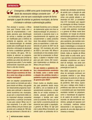 8
ENTREVISTA
NOTÍCIAS DAS GERAIS - EDIÇÃO 90
Para alcançar o sucesso, o Minas
Livre para Crescer conta com o
apoio de empreendedores e enti-
dades parceiras para identificação
de normas e medidas que podem
ser modificadas para a melhoria do
ambiente de negócios, com foco
na desburocratização da atividade
estatal pela simplificação de proce-
dimentos e otimização da legislação
de forma a estabelecer garantias à
livre iniciativa. Até agora, 190 mu-
nicípios já aderiram ao programa.
Inclusive, aproveito para convidar os
prefeitos que ainda não aderiram ao
programa para aderir. É uma medida
extremamente importante para me-
lhorar a vida dos mineiros.
Como o governo vem atuando na
diversificação econômica do Esta-
do e como isso atinge as adminis-
trações municipais?
Além de trabalhar constantemente
para mostrar ao mercado que vale a
pena investir em Minas, esta gestão
tem desenvolvido programas impor-
tantes para estimular o desenvolvi-
mento econômico dos municípios,
já que sem o crescimento deles se-
ria impossível alcançar conquistas
importantes e continuar arrumando
a casa para colocar Minas nos tri-
lhos novamente. E eu volto a falar
sobre o Minas Livre pra Crescer, que
já conta com a adesão de 190 cida-
des que assinaram o Decreto de Li-
berdade Econômica com a intenção
de implementar ações com foco na
desburocratização de processos e
incremento à economia local e no
impulsionamento de negócios que
complementam a cadeia produtiva
local. Esta adesão é histórica e su-
perou as expectativas: a meta esta-
belecida em janeiro de 2021 era de
alcançar 150 municípios até junho
de 2022 e, com estes 190, Minas é
considerado um dos estados onde é
mais fácil se empreender no Brasil.
Agora, o objetivo é trabalhar muito
para que pelo menos 250 municí-
pios implementem as diretrizes do
Minas Livre pra Crescer.
De que maneira a pandemia afe-
tou o desenvolvimento econômico
do Estado, como o senhor avalia
a atuação dos prefeitos durante a
pandemia e quais são as propostas
do governo para 2022?
Foram muitos os desafios causa-
dos pela pandemia desde março
de 2020 e, em se tratando de de-
senvolvimento econômico, o maior
deles foi ver muitas empresas fe-
chando, pessoas perdendo seus
empregos e famílias sem saber
como se sustentar. Por isso, por ver
que manter a economia girando era
essencial para ajudar a população,
o governo de Minas foi ágil para
criar o plano Minas Consciente, que
orienta sobre os protocolos de re-
Enxergamos a AMM como parte fundamental
deste tão necessário diálogo constante com
os municípios, uma vez que a associação cumpre de forma
exemplar o papel de orientar os gestores municipais, de forma
a fortalecer e otimizar a administração pública.
tomada das atividades econômicas
de acordo com a situação de cada
região do Estado. Nesse sentido,
vimos uma grande adesão e, em
dezembro de 2021, já contabiliza-
mos 672 municípios que seguem
as orientações do Minas Conscien-
te, o que é mais uma prova de que
a união entre gestores municipais
e o governo de Minas rende bons
resultados: em função da eficiente
administração pública dos prefeitos
mineiros, principalmente com rela-
ção à pandemia, das revisões cons-
tantes do Minas Consciente com re-
lação à metodologia e à inclusão de
atividades econômicas essenciais e
do sucesso da vacinação em nosso
Estado, todas as regiões de Minas
Gerais estão na onda verde, que é
o que permite o funcionamento das
atividades econômicas em menor
nível de restrição, mas ainda com
todos os cuidados necessários à
prevenção da Covid-19.
Para 2022, esperamos que os ín-
dices da vacinação continuem em
constante melhoria e que Minas
permaneça no posto de um dos es-
tados que tiveram a melhor gestão
da pandemia. Além disso, espera-
mos que o diálogo entre Estado e
prefeituras seja cada vez mais forte
e consistente para que importantes
resultados também se perpetuem,
como a manutenção do pagamen-
to do salário do servidor em dia,
recordes de desenvolvimento eco-
nômico, quitação de repasses com
os municípios, melhores índices
educacionais e de segurança e a
garantia de uma vida digna para os
mineiros e mineiras.
 