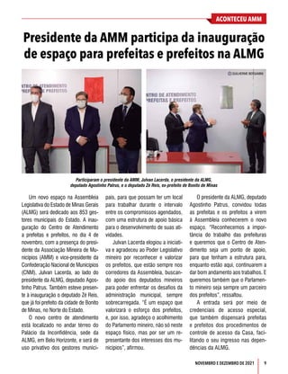 NOVEMBRO E DEZEMBRO DE 2021 9
ACONTECEU AMM
Presidente da AMM participa da inauguração
de espaço para prefeitas e prefeitos na ALMG
Um novo espaço na Assembleia
Legislativa do Estado de Minas Gerais
(ALMG) será dedicado aos 853 ges-
tores municipais do Estado. A inau-
guração do Centro de Atendimento
a prefeitas e prefeitos, no dia 4 de
novembro, com a presença do presi-
dente da Associação Mineira de Mu-
nicípios (AMM) e vice-presidente da
Confederação Nacional de Municípios
(CNM), Julvan Lacerda, ao lado do
presidente da ALMG, deputado Agos-
tinho Patrus. Também esteve presen-
te à inauguração o deputado Zé Reis,
que já foi prefeito da cidade de Bonito
de Minas, no Norte do Estado.
O novo centro de atendimento
está localizado no andar térreo do
Palácio da Inconfidência, sede da
ALMG, em Belo Horizonte, e será de
uso privativo dos gestores munici-
pais, para que possam ter um local
para trabalhar durante o intervalo
entre os compromissos agendados,
com uma estrutura de apoio básica
para o desenvolvimento de suas ati-
vidades.
Julvan Lacerda elogiou a iniciati-
va e agradeceu ao Poder Legislativo
mineiro por reconhecer e valorizar
os prefeitos, que estão sempre nos
corredores da Assembleia, buscan-
do apoio dos deputados mineiros
para poder enfrentar os desafios da
administração municipal, sempre
sobrecarregada. “É um espaço que
valorizará o esforço dos prefeitos,
e, por isso, agradeço o acolhimento
do Parlamento mineiro, não só neste
espaço físico, mas por ser um re-
presentante dos interesses dos mu-
nicípios”, afirmou.
O presidente da ALMG, deputado
Agostinho Patrus, convidou todas
as prefeitas e os prefeitos a virem
à Assembleia conhecerem o novo
espaço. “Reconhecemos a impor-
tância do trabalho das prefeituras
e queremos que o Centro de Aten-
dimento seja um ponto de apoio,
para que tenham a estrutura para,
enquanto estão aqui, continuarem a
dar bom andamento aos trabalhos. E
queremos também que o Parlamen-
to mineiro seja sempre um parceiro
dos prefeitos”, ressaltou.
A entrada será por meio de
credenciais de acesso especial,
que também dispensará prefeitas
e prefeitos dos procedimentos de
controle de acesso da Casa, faci-
litando o seu ingresso nas depen-
dências da ALMG.
C GUILHERME BERGAMINI
Participaram o presidente da AMM, Julvan Lacerda, o presidente da ALMG,
deputado Agostinho Patrus, e o deputado Zé Reis, ex-prefeito de Bonito de Minas
 
