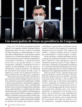 10 JANEIRO A MARÇO DE 2021
Eleito, em 1º de fevereiro, presidente do Senado
Federal e do Congresso Federal, Rodrigo Pacheco
(Democratas-MG), 44 anos, assumiu o comando
do Poder Legislativo comprometendo-se a fazer
uma gestão independente e com absoluto respeito
à democracia e às instituições públicas. Ele destacou,
no discurso de posse, que o trinômio saúde pública,
crescimento econômico e desenvolvimento
social seria o seu grande desafio e o maior
compromisso. Sublinhou a importância de ouvir e
respeitar os entes federados e, por isto, reuniu-se,
remotamente, ainda em fevereiro, com lideranças
do movimento municipalista de todo o país. O
objetivo da reunião com os prefeitos foi discutir a
pauta prioritária dos municípios para o Legislativo.
“Precisamos de vacinas para salvar vidas humanas,
precisamos de auxílio emergencial para socorrer os
mais vulneráveis e precisamos implementar medidas
e reformas que permitam a retomada do emprego e
o desenvolvimento do país”, disse o presidente do
Senado. Entre as reformas, Rodrigo Pacheco defendeu
a busca pelo equilíbrio e a simplificação do sistema
tributárioparaqueUnião,estadosemunicípiospossam
superar este momento difícil e assegurar as políticas
públicas, sobretudo nas áreas da saúde e da educação.
Ainda em fevereiro, Pacheco apresentou o projeto
de lei (PLS 534/2021), votado e aprovado de imediato
no Plenário do Senado, que autoriza estados,
municípios e o setor privado a comprarem vacinas
contra a Covid-19 com registro ou autorização
temporária de uso no Brasil. Pela urgência da
matéria, a Câmara também aprovou o projeto
por unanimidade e a matéria seguiu à sanção.
No dia 4 de março, o Plenário do Senado concluiu
a votação da Proposta de Emenda à Constituição
(PEC) 186/2019, a PEC Emergencial, que cria
medidas de ajuste fiscal para a União, estados e
municípios. A proposta era aguardada por todos por
ser o principal instrumento legislativo para tornar
possível o pagamento do novo auxílio emergencial à
população mais atingida pela pandemia da Covid-19.
Eleito por Minas Gerais, segundo estado mais
populoso do Brasil, com 853 municípios, Pacheco,
quer pela sólida formação em Direito, quer pela
convicção política de que a vida acontece nas
cidades, afirma que o movimento municipalista
é forte e respeitado no Congresso Nacional. “A
aprovação de matérias que garantem vacina a
todos e a volta do pagamento de auxílio financeiro
aos gravemente afetados pela crise mostra,
sobretudo, o compromisso do Senado com o
Brasil, com os brasileiros e com o equilíbrio das
contas públicas aos entes federados. Mostra,
também e por isto mesmo, que os representantes
dos municípios têm lugar de assento e voz
no Parlamento”, assegurou Rodrigo Pacheco.
Um municipalista de Minas na presidência do Congresso
 