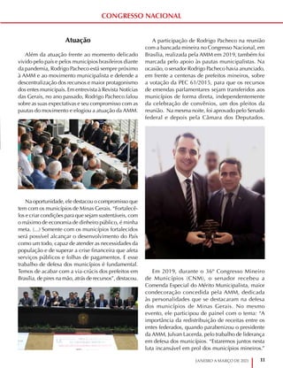 11
JANEIRO A MARÇO DE 2021
CONGRESSO NACIONAL
Atuação
Além da atuação frente ao momento delicado
vivido pelo país e pelos municípios brasileiros diante
da pandemia, Rodrigo Pacheco está sempre próximo
à AMM e ao movimento municipalista e defende a
descentralização dos recursos e maior protagonismo
dos entes municipais. Em entrevista à Revista Notícias
das Gerais, no ano passado, Rodrigo Pacheco falou
sobre as suas expectativas e seu compromisso com as
pautas do movimento e elogiou a atuação da AMM.
Na oportunidade, ele destacou o compromisso que
tem com os municípios de Minas Gerais. “Fortalecê-
los e criar condições para que sejam sustentáveis, com
o máximo de economia de dinheiro público, é minha
meta. (...) Somente com os municípios fortalecidos
será possível alcançar o desenvolvimento do País
como um todo, capaz de atender as necessidades da
população e de superar a crise financeira que afeta
serviços públicos e folhas de pagamentos. E esse
trabalho de defesa dos municípios é fundamental.
Temos de acabar com a via-crúcis dos prefeitos em
Brasília, de pires na mão, atrás de recursos”, destacou.
A participação de Rodrigo Pacheco na reunião
com a bancada mineira no Congresso Nacional, em
Brasília, realizada pela AMM em 2019, também foi
marcada pelo apoio às pautas municipalistas. Na
ocasião, o senador Rodrigo Pacheco havia anunciado,
em frente a centenas de prefeitos mineiros, sobre
a votação da PEC 61/2015, para que os recursos
de emendas parlamentares sejam transferidos aos
municípios de forma direta, independentemente
da celebração de convênios, um dos pleitos da
reunião. Na mesma noite, foi aprovado pelo Senado
federal e depois pela Câmara dos Deputados.
Em 2019, durante o 36º Congresso Mineiro
de Municípios (CNM), o senador recebeu a
Comenda Especial do Mérito Municipalista, maior
condecoração concedida pela AMM, dedicada
às personalidades que se destacaram na defesa
dos municípios de Minas Gerais. No mesmo
evento, ele participou de painel com o tema: “A
importância da redistribuição de receitas entre os
entes federados, quando parabenizou o presidente
da AMM, Julvan Lacerda, pelo trabalho de liderança
em defesa dos municípios. “Estaremos juntos nesta
luta incansável em prol dos municípios mineiros.”
 