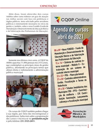 13
JANEIRO A MARÇO DE 2021
CAPACITAÇÃO
Além disso, foram oferecidos dois cursos
inéditos sobre como elaborar um guia de atuação
nas mídias sociais com foco em prefeituras e
órgãos públicos, tema solicitado pelos servidores
públicos e extremamente necessário no início da
gestão; e, também, sobre o novo Fundeb (Fundo de
Manutenção e Desenvolvimento da Educação Básica
e de Valorização dos Profissionais da Educação).
Somente nos últimos cinco anos, o CQGP da
AMM capacitou 11.896 pessoas nos 214 cursos,
que contemplam as principais áreas da gestão
pública, abordando os principais temas que
afetam direta e indiretamente a administração
pública municipal.
Os cursos do CQGP também podem chegar
à sua região, por meio das microrregionais e
das prefeituras. Saiba mais sobre a programação
dos cursos e inscreva-se no portalamm.org.br
e pelo telefone (31) 2125-2411.
 
