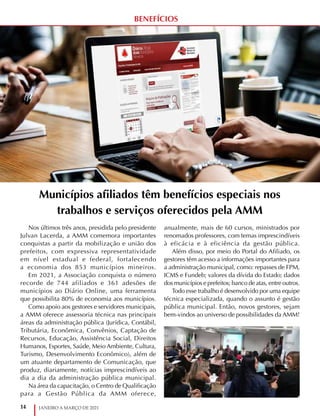 14 JANEIRO A MARÇO DE 2021
BENEFÍCIOS
Municípios afiliados têm benefícios especiais nos
trabalhos e serviços oferecidos pela AMM
Nos últimos três anos, presidida pelo presidente
Julvan Lacerda, a AMM comemora importantes
conquistas a partir da mobilização e união dos
prefeitos, com expressiva representatividade
em nível estadual e federal, fortalecendo
a economia dos 853 municípios mineiros.
Em 2021, a Associação conquista o número
recorde de 744 afiliados e 361 adesões de
municípios ao Diário Online, uma ferramenta
que possibilita 80% de economia aos municípios.
Como apoio aos gestores e servidores municipais,
a AMM oferece assessoria técnica nas principais
áreas da administração pública (Jurídica, Contábil,
Tributária, Econômica, Convênios, Captação de
Recursos, Educação, Assistência Social, Direitos
Humanos, Esportes, Saúde, Meio Ambiente, Cultura,
Turismo, Desenvolvimento Econômico), além de
um atuante departamento de Comunicação, que
produz, diariamente, notícias imprescindíveis ao
dia a dia da administração pública municipal.
Na área da capacitação, o Centro de Qualificação
para a Gestão Pública da AMM oferece,
anualmente, mais de 60 cursos, ministrados por
renomados professores, com temas imprescindíveis
à eficácia e à eficiência da gestão pública.
Além disso, por meio do Portal do Afiliado, os
gestores têm acesso a informações importantes para
a administração municipal, como: repasses de FPM,
ICMS e Fundeb; valores da dívida do Estado; dados
dos municípios e prefeitos; banco de atas, entre outros.
Todo esse trabalho é desenvolvido por uma equipe
técnica especializada, quando o assunto é gestão
pública municipal. Então, novos gestores, sejam
bem-vindos ao universo de possibilidades da AMM!
 