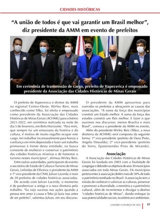 15
JANEIRO A MARÇO DE 2021
“A união de todos é que vai garantir um Brasil melhor”,
diz presidente da AMM em evento de prefeitos
O prefeito de Itapecerica e diretor da AMM
na regional Centro-Oeste, Wirley Reis, mais
conhecido como Têko, foi eleito e empossado
como presidente da Associação das Cidades
Históricas de Minas Gerais (ACHMG) para o biênio
2021-2022, em cerimônia realizada na noite do
dia 5 de fevereiro, em Belo Horizonte. “Para mim,
que sempre fui um entusiasta da história e da
cultura, é motivo de muito orgulho ocupar este
cargo. Irei trabalhar incansavelmente para honrar a
confiança em mim depositada e fazer um trabalho
primoroso à frente desta entidade, na busca
constante de enaltecer e conservar o patrimônio
das cidades históricas mineiras e de fomentar o
turismo nestes municípios”, afirmou Wirley Reis.
Entre outras autoridades, participaram do evento
o secretário de Estado de Cultura eTurismo de Minas
Gerais, Leônidas de Oliveira; o presidente da AMM
e 1º vice-presidente da CNM, Julvan Lacerda; e mais
de 20 prefeitos de cidades históricas associadas.
De acordo com Julvan Lacerda, o momento
é de parabenizar a antiga e a nova diretoria pelo
trabalho. “Eu vejo sucesso nas ações quando a
pessoa tem amor à causa e Teko já fazia isso antes
de ser prefeito”, salientou Julvan, em seu discurso.
O presidente da AMM aproveitou para
convidar os prefeitos a abraçarem as causas das
associações. “A soma da força dos municípios
constrói um Estado melhor. A soma da força dos
estados constrói um País melhor. E fazer o que
ouvimos nos discursos: menos Brasília e mais
Brasil”, convoca o presidente da AMM no evento.
Além do presidente Wirley Reis (Têko), a nova
diretoria da ACHMG será composta da seguinte
forma: 1º vice-presidente (prefeito de Ouro Preto,
Angelo Oswaldo); 2º vice-presidente (prefeito
do Serro, Epaminondas Pires de Miranda).
Associação
A Associação das Cidades Históricas de Minas
Gerais foi fundada em 2003 com a finalidade de
congregaredefenderosobjetivosdeseus30municípios
associados em toda Minas Gerais. Os municípios
pertencentes à associação detêm mais de 50% de todo
o patrimônio tombado no Brasil. A associação tem a
missão de conhecer e valorizar as culturas, preservar
e promover a diversidade, a memória e o patrimônio
cultural, além de incrementar e divulgar o destino
“cidades históricas de Minas”, dando enfoque às
suas potencialidades sociais, econômicas e ambientais.
Em cerimônia de transmissão de cargo, prefeito de Itapecerica é empossado
presidente da Associação das Cidades Históricas de Minas Gerais
CIDADES HISTÓRICAS
 