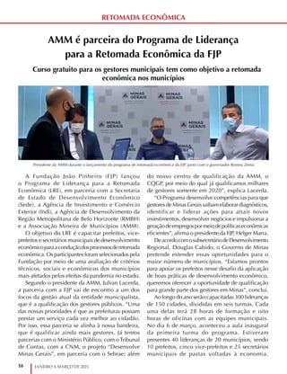16 JANEIRO A MARÇO DE 2021
RETOMADA ECONÔMICA
AMM é parceira do Programa de Liderança
para a Retomada Econômica da FJP
Curso gratuito para os gestores municipais tem como objetivo a retomada
econômica nos municípios
A Fundação João Pinheiro (FJP) lançou
o Programa de Liderança para a Retomada
Econômica (LRE), em parceria com a Secretaria
de Estado de Desenvolvimento Econômico
(Sede), a Agência de Investimento e Comércio
Exterior (Indi), a Agência de Desenvolvimento da
Região Metropolitana de Belo Horizonte (RMBH)
e a Associação Mineira de Municípios (AMM).
O objetivo do LRE é capacitar prefeitos, vice-
prefeitos e secretários municipais de desenvolvimento
econômicoparaaconduçãodosprocessosderetomada
econômica. Os participantes foram selecionados pela
Fundação por meio de uma avaliação de critérios
técnicos, sociais e econômicos dos municípios
mais afetados pelos efeitos da pandemia no estado.
Segundo o presidente da AMM, Julvan Lacerda,
a parceria com a FJP vai de encontro a um dos
focos da gestão atual da entidade municipalista,
que é a qualificação dos gestores públicos. “Uma
das nossas prioridades é que as prefeituras possam
prestar um serviço cada vez melhor ao cidadão.
Por isso, essa parceria se alinha à nossa bandeira,
que é qualificar ainda mais gestores. Já temos
parcerias com o Ministério Público, com o Tribunal
de Contas, com a CNM, o projeto “Desenvolve
Minas Gerais”, em parceria com o Sebrae; além
do nosso centro de qualificação da AMM, o
CQGP, por meio do qual já qualificamos milhares
de gestores somente em 2020”, explica Lacerda.
“O Programa desenvolve competências para que
gestores de Minas Gerais saibam elaborar diagnósticos,
identificar e liderar ações para atrair novos
investimentos, desenvolver negócios e impulsionar a
geraçãodeempregospormeiodepolíticaseconômicas
eficientes”, afirma o presidente da FJP, Helger Marra.
DeacordocomosubsecretáriodeDesenvolvimento
Regional, Douglas Cabido, o Governo de Minas
pretende estender essas oportunidades para o
maior número de municípios. “Estamos prontos
para apoiar os prefeitos nesse desafio da aplicação
de boas práticas de desenvolvimento econômico,
queremos oferecer a oportunidade de qualificação
para grande parte dos gestores em Minas”, conclui.
Ao longo do ano serão capacitadas 300 lideranças
de 150 cidades, divididas em seis turmas. Cada
uma delas terá 28 horas de formação e oito
horas de oficinas com as equipes municipais.
No dia 6 de março, aconteceu a aula inaugural
da primeira turma do programa. Estiveram
presentes 40 lideranças de 20 municípios, sendo
10 prefeitos, cinco vice-prefeitos e 25 secretários
municipais de pastas voltadas à economia.
Presidente da AMM durante o lançamento do programa de retomada econômica da FJP, junto com o governador Romeu Zema
 