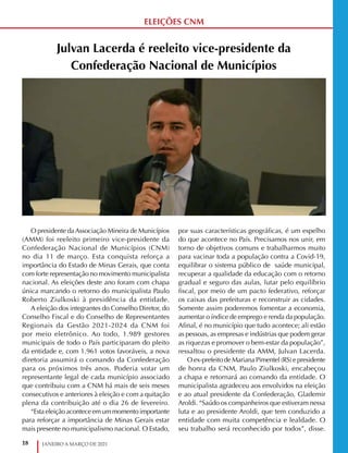 18 JANEIRO A MARÇO DE 2021
ELEIÇÕES CNM
Julvan Lacerda é reeleito vice-presidente da
Confederação Nacional de Municípios
O presidente daAssociação Mineira de Municípios
(AMM) foi reeleito primeiro vice-presidente da
Confederação Nacional de Municípios (CNM)
no dia 11 de março. Esta conquista reforça a
importância do Estado de Minas Gerais, que conta
com forte representação no movimento municipalista
nacional. As eleições deste ano foram com chapa
única marcando o retorno do municipalista Paulo
Roberto Ziulkoski à presidência da entidade.
A eleição dos integrantes do Conselho Diretor, do
Conselho Fiscal e do Conselho de Representantes
Regionais da Gestão 2021-2024 da CNM foi
por meio eletrônico. Ao todo, 1.989 gestores
municipais de todo o País participaram do pleito
da entidade e, com 1.961 votos favoráveis, a nova
diretoria assumirá o comando da Confederação
para os próximos três anos. Poderia votar um
representante legal de cada município associado
que contribuiu com a CNM há mais de seis meses
consecutivos e anteriores à eleição e com a quitação
plena da contribuição até o dia 26 de fevereiro.
“Esta eleição acontece em um momento importante
para reforçar a importância de Minas Gerais estar
mais presente no municipalismo nacional. O Estado,
por suas características geográficas, é um espelho
do que acontece no País. Precisamos nos unir, em
torno de objetivos comuns e trabalharmos muito
para vacinar toda a população contra a Covid-19,
equilibrar o sistema público de saúde municipal,
recuperar a qualidade da educação com o retorno
gradual e seguro das aulas, lutar pelo equilíbrio
fiscal, por meio de um pacto federativo, reforçar
os caixas das prefeituras e reconstruir as cidades.
Somente assim poderemos fomentar a economia,
aumentar o índice de emprego e renda da população.
Afinal, é no município que tudo acontece; ali estão
as pessoas, as empresas e indústrias que podem gerar
as riquezas e promover o bem-estar da população”,
ressaltou o presidente da AMM, Julvan Lacerda.
O ex-prefeito de Mariana Pimentel (RS) e presidente
de honra da CNM, Paulo Ziulkoski, encabeçou
a chapa e retornará ao comando da entidade. O
municipalista agradeceu aos envolvidos na eleição
e ao atual presidente da Confederação, Glademir
Aroldi. “Saúdo os companheiros que estiveram nessa
luta e ao presidente Aroldi, que tem conduzido a
entidade com muita competência e lealdade. O
seu trabalho será reconhecido por todos”, disse.
 