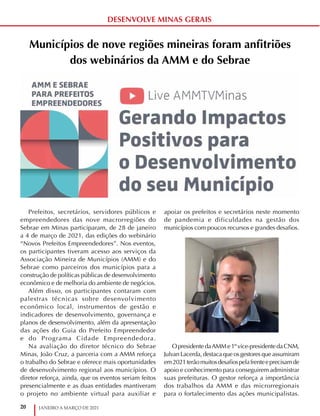 20 JANEIRO A MARÇO DE 2021
DESENVOLVE MINAS GERAIS
Municípios de nove regiões mineiras foram anfitriões
dos webinários da AMM e do Sebrae
Prefeitos, secretários, servidores públicos e
empreendedores das nove macrorregiões do
Sebrae em Minas participaram, de 28 de janeiro
a 4 de março de 2021, das edições do webinário
“Novos Prefeitos Empreendedores”. Nos eventos,
os participantes tiveram acesso aos serviços da
Associação Mineira de Municípios (AMM) e do
Sebrae como parceiros dos municípios para a
construção de políticas públicas de desenvolvimento
econômico e de melhoria do ambiente de negócios.
Além disso, os participantes contaram com
palestras técnicas sobre desenvolvimento
econômico local, instrumentos de gestão e
indicadores de desenvolvimento, governança e
planos de desenvolvimento, além da apresentação
das ações do Guia do Prefeito Empreendedor
e do Programa Cidade Empreendedora.
Na avaliação do diretor técnico do Sebrae
Minas, João Cruz, a parceria com a AMM reforça
o trabalho do Sebrae e oferece mais oportunidades
de desenvolvimento regional aos municípios. O
diretor reforça, ainda, que os eventos seriam feitos
presencialmente e as duas entidades mantiveram
o projeto no ambiente virtual para auxiliar e
apoiar os prefeitos e secretários neste momento
de pandemia e dificuldades na gestão dos
municípios com poucos recursos e grandes desafios.
OpresidentedaAMMe1ºvice-presidentedaCNM,
Julvan Lacerda, destaca que os gestores que assumiram
em2021terãomuitosdesafiospelafrenteeprecisamde
apoio e conhecimento para conseguirem administrar
suas prefeituras. O gestor reforça a importância
dos trabalhos da AMM e das microrregionais
para o fortalecimento das ações municipalistas.
 