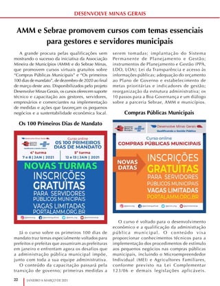 22 JANEIRO A MARÇO DE 2021
DESENVOLVE MINAS GERAIS
AMM e Sebrae promovem cursos com temas essenciais
para gestores e servidores municipais
A grande procura pelas qualificações vem
mostrando o sucesso da iniciativa da Associação
Mineira de Municípios (AMM) e do Sebrae Minas,
que promovem cursos virtuais gratuitos sobre
“Compras Públicas Municipais” e “Os primeiros
100 dias de mandato”, de dezembro de 2020 ao final
de março deste ano. Disponibilizados pelo projeto
Desenvolve Minas Gerais, os cursos oferecem suporte
técnico e capacitação aos gestores, servidores,
empresários e comerciantes na implementação
de medidas e ações que favoreçam os pequenos
negócios e a sustentabilidade econômica local.
Os 100 Primeiros Dias de Mandato
Já o curso sobre os primeiros 100 dias de
mandato traz temas especialmente voltados para
prefeitos e prefeitas que assumiram as prefeituras
em janeiro e enfrentam agora os desafios que
a administração pública municipal impõe,
junto com toda a sua equipe administrativa.
O conteúdo da capacitação passará pela
transição de governo; primeiras medidas a
serem tomadas; implantação do Sistema
Permanente de Planejamento e Gestão;
instrumentos de Planejamento e Gestão (PPA,
LDO, LOA); Lei da Transparência e acesso às
informações públicas; adequação do orçamento
ao Plano de Governo e estabelecimento de
metas prioritárias e indicadores de gestão;
reorganização da estrutura administrativa; os
10 passos para a Boa Governança e um diálogo
sobre a parceria Sebrae, AMM e municípios.
Compras Públicas Municipais
O curso é voltado para o desenvolvimento
econômico e a qualificação da administração
pública municipal. O conteúdo visa
proporcionar conhecimentos técnicos para a
implementação dos procedimentos de estímulo
aos pequenos negócios nas compras públicas
municipais, incluindo o Microempreendedor
Individual (MEI) e Agricultores Familiares,
conforme previsto na Lei Complementar
123/06 e demais legislações aplicáveis.
 