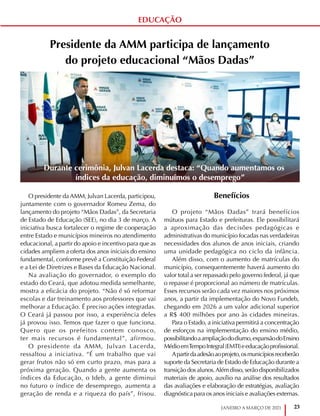 23
JANEIRO A MARÇO DE 2021
Presidente da AMM participa de lançamento
do projeto educacional “Mãos Dadas”
O presidente da AMM, Julvan Lacerda, participou,
juntamente com o governador Romeu Zema, do
lançamento do projeto “Mãos Dadas”, da Secretaria
de Estado de Educação (SEE), no dia 3 de março. A
iniciativa busca fortalecer o regime de cooperação
entre Estado e municípios mineiros no atendimento
educacional, a partir do apoio e incentivo para que as
cidades ampliem a oferta dos anos iniciais do ensino
fundamental, conforme prevê a Constituição Federal
e a Lei de Diretrizes e Bases da Educação Nacional.
Na avaliação do governador, o exemplo do
estado do Ceará, que adotou medida semelhante,
mostra a eficácia do projeto. “Não é só reformar
escolas e dar treinamento aos professores que vai
melhorar a Educação. É preciso ações integradas.
O Ceará já passou por isso, a experiência deles
já provou isso. Temos que fazer o que funciona.
Quero que os prefeitos contem conosco,
ter mais recursos é fundamental”, afirmou.
O presidente da AMM, Julvan Lacerda,
ressaltou a iniciativa. “É um trabalho que vai
gerar frutos não só em curto prazo, mas para a
próxima geração. Quando a gente aumenta os
índices da Educação, o Ideb, a gente diminui
no futuro o índice de desemprego, aumenta a
geração de renda e a riqueza do país”, frisou.
Benefícios
O projeto “Mãos Dadas” trará benefícios
mútuos para Estado e prefeituras. Ele possibilitará
a aproximação das decisões pedagógicas e
administrativas do município focadas nas verdadeiras
necessidades dos alunos de anos iniciais, criando
uma unidade pedagógica no ciclo da infância.
Além disso, com o aumento de matrículas do
município, consequentemente haverá aumento do
valor total a ser repassado pelo governo federal, já que
o repasse é proporcional ao número de matrículas.
Esses recursos serão cada vez maiores nos próximos
anos, a partir da implementação do Novo Fundeb,
chegando em 2026 a um valor adicional superior
a R$ 400 milhões por ano às cidades mineiras.
Para o Estado, a iniciativa permitirá a concentração
de esforços na implementação do ensino médio,
possibilitandoaampliaçãododiurno,expansãodoEnsino
MédioemTempoIntegral(EMTI)eeducaçãoprofissional.
Apartirdaadesãoaoprojeto,osmunicípiosreceberão
suporte da Secretaria de Estado de Educação durante a
transição dos alunos.Além disso, serão disponibilizados
materiais de apoio, auxílio na análise dos resultados
das avaliações e elaboração de estratégias, avaliação
diagnóstica para os anos iniciais e avaliações externas.
Durante cerimônia, Julvan Lacerda destaca: “Quando aumentamos os
índices da educação, diminuímos o desemprego”
EDUCAÇÃO
 