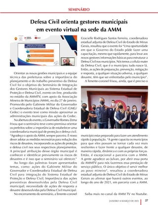 27
JANEIRO A MARÇO DE 2021
Defesa Civil orienta gestores municipais
em evento virtual na sede da AMM
Orientar as novas gestões municipais e a equipe
técnica das prefeituras sobre a importância do
planejamento e do trabalho preventivo da Defesa
Civil foi o objetivo do Seminário de Integração
dos Gestores Municipais ao Sistema Estadual de
Proteção e Defesa Civil, evento on-line, produzido
no estúdio da AMMTV, com apoio da Associação
Mineira de Municípios (AMM), no dia 27 de janeiro.
Promovido pelo Gabinete Militar do Governador
e Coordenadoria Estadual de Defesa Civil (GMG/
Cedec) o evento teve como missão aproximar as
administrações municipais das ações da Cedec.
Na abertura do evento, o Governador Romeu Zema
frisou que o seminário teve como premissa orientar
os prefeitos sobre a importância de estabelecer uma
coordenadoria municipal de proteção e defesa civil.
“Agradeço o apoio da AMM, sempre parceira. É nosso
dever adotar as medidas necessárias para redução dos
riscos de desastres, incorporando as ações de proteção
e defesa civil nos seus respectivos planejamentos.
A principal atribuição desse órgão municipal é
conhecer e identificar previamente os riscos de
desastres e é isso que o seminário vai oferecer.”
Ao longo das palestras foram apresentados
temas, como: ações do Gabinete Militar do
Governador e Coordenadoria Estadual de Defesa
Civil para integração do Sistema Estadual de
Proteção e Defesa Civil; Importância das ações
preventivas desenvolvidas pela Defesa Civil
municipal; necessidade de ações de resposta a
desastre desenvolvidas pela Defesa Civil municipal.
No encerramento do seminário, aTenente-coronel
Gracielle Rodrigues Santos Ferreira, coordenadora
estadual adjunta de Defesa Civil do Estado de Minas
Gerais, ressaltou que o evento foi “Uma oportunidade
em que o Governo do Estado pôde fazer uma
capacitação, mesmo que rapidamente, para levar aos
novos gestores informações básicas para estruturar a
Defesa Civil nos municípios. Nós temos a célula-mater
da Defesa Civil, que é o município; tudo nasce lá.
Então, as ações de preparação, prevenção, mitigação
e resposta, a qualquer situação adversa, a qualquer
desastre, têm que ser enfrentadas pelo município”.
A Tenente-coronel frisou, ainda, que é preciso o
município estar preparado para fazer um atendimento
rápido à população. “A gente capacita os municípios
para que eles possam se tornar cada vez mais
resilientes e fazer frente a qualquer desastre, de
maneira rápida, dinâmica e com as próprias forças.
Então, é excepcional a parceria com a AMM.
A gente agradece ao Julvan, por abrir essa porta
da AMMTV para nós fazermos essa prestação de
serviço público. O único objetivo é servir melhor
ao povo mineiro”, ressaltou a coordenadora
estadual adjunta de Defesa Civil do Estado de Minas
Gerais ao afirmar que haverá outros eventos, ao
longo do ano de 2021, em parceria com a AMM.
Saiba mais no canal da AMM TV no Youtube.
SEMINÁRIO
 