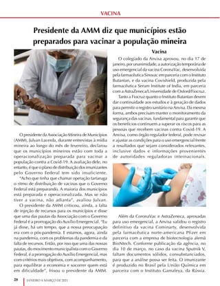 28 JANEIRO A MARÇO DE 2021
VACINA
Presidente da AMM diz que municípios estão
preparados para vacinar a população mineira
O presidente daAssociação Mineira de Municípios
(AMM), Julvan Lacerda, durante entrevistas à mídia
mineira ao longo do mês de fevereiro, declarou
que os municípios mineiros estão com toda a
operacionalização preparada para vacinar a
população contra a Covid-19. A avaliação dele, no
entanto, é que o plano de distribuição dos imunizantes
pelo Governo Federal tem sido insuficiente.
“Acho que tinha que chamar operação tartaruga
o ritmo de distribuição de vacinas que o Governo
Federal está preparando. A maioria dos municípios
está preparada e operacionalizada. Mas se não
tiver a vacina, não adianta”, avaliou Julvan.
O presidente da AMM criticou, ainda, a falta
de injeção de recursos para os municípios e disse
que uma das pautas da Associação com o Governo
Federal é a prorrogação do Auxílio Emergencial. “Eu
já disse, há um tempo, que a nossa preocupação
era com o pós-pandemia. E estamos, agora, ainda
na pandemia, com os problemas da pandemia e da
falta de recursos. Então, por isso que uma das nossas
pautas, do movimento municipalista com o Governo
Federal, é a prorrogação do Auxílio Emergencial, mas
com critérios mais objetivos, com acompanhamento,
para equilibrar a economia e socorrer quem está
em dificuldade”, frisou o presidente da AMM.
Vacina
O colegiado da Anvisa aprovou, no dia 17 de
janeiro, por unanimidade, a autorização temporária de
uso emergencial da vacina CoronaVac, desenvolvida
pela farmacêutica Sinovac em parceria com o Instituto
Butantan, e da vacina Covishield, produzida pela
farmacêutica Serum Institute of India, em parceria
com a AstraZeneca/Universidade de Oxford/Fiocruz.
Tanto a Fiocruz quanto o Instituto Butantan devem
dar continuidade aos estudos e à geração de dados
para permitir o registro sanitário na Anvisa. Da mesma
forma, ambos precisam manter o monitoramento da
segurança das vacinas, fundamental para garantir que
os benefícios continuem a superar os riscos para as
pessoas que recebem vacinas contra Covid-19. A
Anvisa, como órgão regulador federal, pode revisar
e ajustar as condições para o uso emergencial frente
a resultados que sejam considerados relevantes,
inclusive dados e informações provenientes
de autoridades reguladoras internacionais.
Além da CoronaVac e AstraZeneca, aprovadas
para uso emergencial, a Anvisa validou o registro
definitivo da vacina Cominarty, desenvolvida
pela farmacêutica norte-americana Pfizer em
parceria com a empresa de biotecnologia alemã
BioNtech. Conforme publicação da agência, no
dia 10 de março, no caso da vacina Sputnik V,
faltam documentos sólidos, consubstanciados,
para que a análise possa ser feita. O imunizante
é produzido no Brasil pela União Química em
parceira com o Instituto Gamaleya, da Rússia.
 