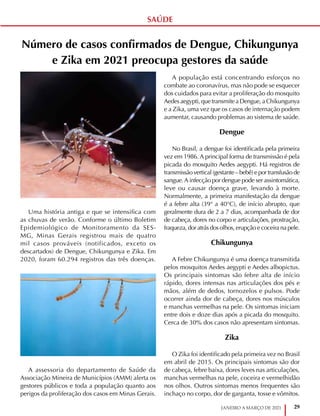 29
JANEIRO A MARÇO DE 2021
SAÚDE
Número de casos confirmados de Dengue, Chikungunya
e Zika em 2021 preocupa gestores da saúde
Uma história antiga e que se intensifica com
as chuvas de verão. Conforme o último Boletim
Epidemiológico de Monitoramento da SES-
MG, Minas Gerais registrou mais de quatro
mil casos prováveis (notificados, exceto os
descartados) de Dengue, Chikungunya e Zika. Em
2020, foram 60.294 registros das três doenças.
A assessoria do departamento de Saúde da
Associação Mineira de Municípios (AMM) alerta os
gestores públicos e toda a população quanto aos
perigos da proliferação dos casos em Minas Gerais.
A população está concentrando esforços no
combate ao coronavírus, mas não pode se esquecer
dos cuidados para evitar a proliferação do mosquito
Aedes aegypti, que transmite a Dengue, a Chikungunya
e a Zika, uma vez que os casos de internação podem
aumentar, causando problemas ao sistema de saúde.
Dengue
No Brasil, a dengue foi identificada pela primeira
vez em 1986. A principal forma de transmissão é pela
picada do mosquito Aedes aegypti. Há registros de
transmissão vertical (gestante – bebê) e por transfusão de
sangue.A infecção por dengue pode ser assintomática,
leve ou causar doença grave, levando à morte.
Normalmente, a primeira manifestação da dengue
é a febre alta (39° a 40°C), de início abrupto, que
geralmente dura de 2 a 7 dias, acompanhada de dor
de cabeça, dores no corpo e articulações, prostração,
fraqueza, dor atrás dos olhos, erupção e coceira na pele.
Chikungunya
A Febre Chikungunya é uma doença transmitida
pelos mosquitos Aedes aegypti e Aedes albopictus.
Os principais sintomas são febre alta de início
rápido, dores intensas nas articulações dos pés e
mãos, além de dedos, tornozelos e pulsos. Pode
ocorrer ainda dor de cabeça, dores nos músculos
e manchas vermelhas na pele. Os sintomas iniciam
entre dois e doze dias após a picada do mosquito.
Cerca de 30% dos casos não apresentam sintomas.
Zika
O Zika foi identificado pela primeira vez no Brasil
em abril de 2015. Os principais sintomas são dor
de cabeça, febre baixa, dores leves nas articulações,
manchas vermelhas na pele, coceira e vermelhidão
nos olhos. Outros sintomas menos frequentes são
inchaço no corpo, dor de garganta, tosse e vômitos.
 