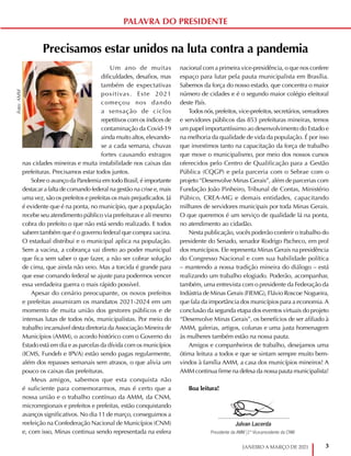 3
JANEIRO A MARÇO DE 2021
Precisamos estar unidos na luta contra a pandemia
Um ano de muitas
dificuldades, desafios, mas
também de expectativas
positivas. Este 2021
começou nos dando
a sensação de ciclos
repetitivos com os índices de
contaminação da Covid-19
ainda muito altos, elevando-
se a cada semana, chuvas
fortes causando estragos
nas cidades mineiras e muita instabilidade nos caixas das
prefeituras. Precisamos estar todos juntos.
Sobre o avanço da Pandemia em todo Brasil, é importante
destacar a falta de comando federal na gestão na crise e, mais
uma vez, são os prefeitos e prefeitas os mais prejudicados. Já
é evidente que é na ponta, no município, que a população
recebe seu atendimento público via prefeituras e ali mesmo
cobra do prefeito o que não está sendo realizado. E todos
sabem também que é o governo federal que compra vacina.
O estadual distribui e o municipal aplica na população.
Sem a vacina, a cobrança vai direto ao poder municipal
que fica sem saber o que fazer, a não ser cobrar solução
de cima, que ainda não veio. Mas a torcida é grande para
que esse comando federal se ajuste para podermos vencer
essa verdadeira guerra o mais rápido possível.
Apesar do cenário preocupante, os novos prefeitos
e prefeitas assumiram os mandatos 2021-2024 em um
momento de muita união dos gestores públicos e de
intensas lutas de todos nós, municipalistas. Por meio do
trabalho incansável desta diretoria daAssociação Mineira de
Municípios (AMM), o acordo histórico com o Governo do
Estado está em dia e as parcelas da dívida com os municípios
(ICMS, Fundeb e IPVA) estão sendo pagas regularmente,
além dos repasses semanais sem atrasos, o que alivia um
pouco os caixas das prefeituras.
Meus amigos, sabemos que esta conquista não
é suficiente para comemorarmos, mas é certo que a
nossa união e o trabalho contínuo da AMM, da CNM,
microrregionais e prefeitos e prefeitas, estão conquistando
avanços significativos. No dia 11 de março, conseguimos a
reeleição na Confederação Nacional de Municípios (CNM)
e, com isso, Minas continua sendo representada na esfera
nacional com a primeira vice-presidência, o que nos confere
espaço para lutar pela pauta municipalista em Brasília.
Sabemos da força do nosso estado, que concentra o maior
número de cidades e é o segundo maior colégio eleitoral
deste País.
Todos nós, prefeitos, vice-prefeitos, secretários, vereadores
e servidores públicos das 853 prefeituras mineiras, temos
um papel importantíssimo ao desenvolvimento do Estado e
na melhoria da qualidade de vida da população. É por isso
que investimos tanto na capacitação da força de trabalho
que move o municipalismo, por meio dos nossos cursos
oferecidos pelo Centro de Qualificação para a Gestão
Pública (CQGP) e pela parceria com o Sebrae com o
projeto “Desenvolve Minas Gerais”, além de parcerias com
Fundação João Pinheiro, Tribunal de Contas, Ministério
Púbico, CREA-MG e demais entidades, capacitando
milhares de servidores municipais por toda Minas Gerais.
O que queremos é um serviço de qualidade lá na ponta,
no atendimento ao cidadão.
Nesta publicação, vocês poderão conferir o trabalho do
presidente do Senado, senador Rodrigo Pacheco, em prol
dos municípios. Ele representa Minas Gerais na presidência
do Congresso Nacional e com sua habilidade política
– mantendo a nossa tradição mineira do diálogo – está
realizando um trabalho elogiado. Poderão, acompanhar,
também, uma entrevista com o presidente da Federação da
Indústria de Minas Gerais (FIEMG), Flávio Roscoe Nogueira,
que fala da importância dos municípios para a economia.A
conclusão da segunda etapa dos eventos virtuais do projeto
“Desenvolve Minas Gerais”, os benefícios de ser afiliado à
AMM, galerias, artigos, colunas e uma justa homenagem
às mulheres também estão na nossa pauta.
Amigos e companheiros de trabalho, desejamos uma
ótima leitura a todos e que se sintam sempre muito bem-
vindos à família AMM, a casa dos municípios mineiros! A
AMM continua firme na defesa da nossa pauta municipalista!
Boa leitura!
PALAVRA DO PRESIDENTE
Foto:
AMM
Julvan Lacerda
Presidente da AMM |1º Vice-presidente da CNM
 