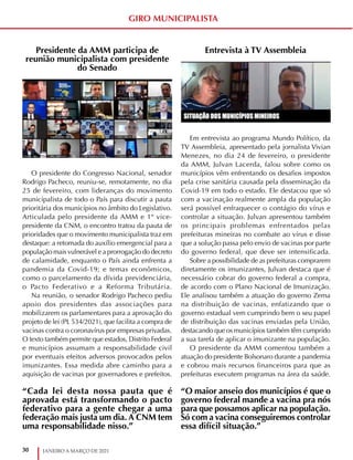 30 JANEIRO A MARÇO DE 2021
GIRO MUNICIPALISTA
Presidente da AMM participa de
reunião municipalista com presidente
do Senado
O presidente do Congresso Nacional, senador
Rodrigo Pacheco, reuniu-se, remotamente, no dia
25 de fevereiro, com lideranças do movimento
municipalista de todo o País para discutir a pauta
prioritária dos municípios no âmbito do Legislativo.
Articulada pelo presidente da AMM e 1º vice-
presidente da CNM, o encontro tratou da pauta de
prioridades que o movimento municipalista traz em
destaque: a retomada do auxílio emergencial para a
população mais vulnerável e a prorrogação do decreto
de calamidade, enquanto o País ainda enfrenta a
pandemia da Covid-19; e temas econômicos,
como o parcelamento da dívida previdenciária,
o Pacto Federativo e a Reforma Tributária.
Na reunião, o senador Rodrigo Pacheco pediu
apoio dos presidentes das associações para
mobilizarem os parlamentares para a aprovação do
projeto de lei (PL 534/2021), que facilita a compra de
vacinas contra o coronavírus por empresas privadas.
O texto também permite que estados, Distrito Federal
e municípios assumam a responsabilidade civil
por eventuais efeitos adversos provocados pelos
imunizantes. Essa medida abre caminho para a
aquisição de vacinas por governadores e prefeitos.
Entrevista à TV Assembleia
Em entrevista ao programa Mundo Político, da
TV Assembleia, apresentado pela jornalista Vivian
Menezes, no dia 24 de fevereiro, o presidente
da AMM, Julvan Lacerda, falou sobre como os
municípios vêm enfrentando os desafios impostos
pela crise sanitária causada pela disseminação da
Covid-19 em todo o estado. Ele destacou que só
com a vacinação realmente ampla da população
será possível enfraquecer o contágio do vírus e
controlar a situação. Julvan apresentou também
os principais problemas enfrentados pelas
prefeituras mineiras no combate ao vírus e disse
que a solução passa pelo envio de vacinas por parte
do governo federal, que deve ser intensificada.
Sobre a possibilidade de as prefeituras comprarem
diretamente os imunizantes, Julvan destaca que é
necessário cobrar do governo federal a compra,
de acordo com o Plano Nacional de Imunização.
Ele analisou também a atuação do governo Zema
na distribuição de vacinas, enfatizando que o
governo estadual vem cumprindo bem o seu papel
de distribuição das vacinas enviadas pela União,
destacando que os municípios também têm cumprido
a sua tarefa de aplicar o imunizante na população.
O presidente da AMM comentou também a
atuação do presidente Bolsonaro durante a pandemia
e cobrou mais recursos financeiros para que as
prefeituras executem programas na área da saúde.
“Cada lei desta nossa pauta que é
aprovada está transformando o pacto
federativo para a gente chegar a uma
federação mais justa um dia. A CNM tem
uma responsabilidade nisso.”
“O maior anseio dos municípios é que o
governo federal mande a vacina pra nós
para que possamos aplicar na população.
Só com a vacina conseguiremos controlar
essa difícil situação.”
 