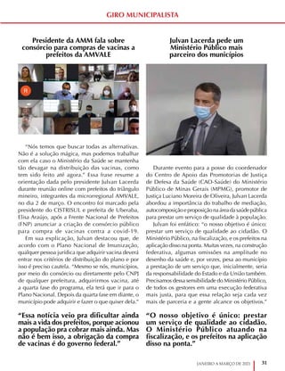 31
JANEIRO A MARÇO DE 2021
GIRO MUNICIPALISTA
Presidente da AMM fala sobre
consórcio para compras de vacinas a
prefeitos da AMVALE
“Nós temos que buscar todas as alternativas.
Não é a solução mágica, mas podemos trabalhar
com ela caso o Ministério da Saúde se mantenha
tão devagar na distribuição das vacinas, como
tem sido feito até agora.” Essa frase resume a
orientação dada pelo presidente Julvan Lacerda
durante reunião online com prefeitos do triângulo
mineiro, integrantes da microrregional AMVALE,
no dia 2 de março. O encontro foi marcado pela
presidente do CISTRISUL e prefeita de Uberaba,
Elisa Araújo, após a Frente Nacional de Prefeitos
(FNP) anunciar a criação de consórcio público
para compra de vacinas contra a covid-19.
Em sua explicação, Julvan destacou que, de
acordo com o Plano Nacional de Imunização,
qualquer pessoa jurídica que adquirir vacina deverá
entrar nos critérios de distribuição do plano e por
isso é preciso cautela. “Mesmo se nós, municípios,
por meio do consórcio ou diretamente pelo CNPJ
de qualquer prefeitura, adquirirmos vacina, até
a quarta fase do programa, ela terá que ir para o
Plano Nacional. Depois da quarta fase em diante, o
município pode adquirir e fazer o que quiser dela.”
Julvan Lacerda pede um
Ministério Público mais
parceiro dos municípios
Durante evento para a posse do coordenador
do Centro de Apoio das Promotorias de Justiça
de Defesa da Saúde (CAO-Saúde) do Ministério
Público de Minas Gerais (MPMG), promotor de
Justiça Luciano Moreira de Oliveira, Julvan Lacerda
abordou a importância do trabalho de mediação,
autocomposiçãoeproposiçãonaáreadasaúdepública
para prestar um serviço de qualidade à população.
Julvan foi enfático: “o nosso objetivo é único:
prestar um serviço de qualidade ao cidadão. O
Ministério Público, na fiscalização, e os prefeitos na
aplicação disso na ponta. Muitas vezes, na construção
federativa, algumas omissões na amplitude no
desenho da saúde e, por vezes, pesa ao município
a prestação de um serviço que, inicialmente, seria
da responsabilidade do Estado e da União também.
Precisamos dessa sensibilidade do Ministério Público,
de todos os gestores em uma execução federativa
mais justa, para que essa relação seja cada vez
mais de parceria e a gente alcance os objetivos.”
“Essa notícia veio pra dificultar ainda
mais a vida dos prefeitos, porque acionou
a população pra cobrar mais ainda. Mas
não é bem isso, a obrigação da compra
de vacinas é do governo federal.”
“O nosso objetivo é único: prestar
um serviço de qualidade ao cidadão.
O Ministério Público atuando na
fiscalização, e os prefeitos na aplicação
disso na ponta.”
 