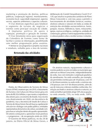 33
JANEIRO A MARÇO DE 2021
marketing e promoção do destino, políticas
públicas, cooperação regional, monitoramento,
economia local, capacidade empresarial, aspectos
sociais, aspectos ambientais e aspectos culturais.
• Criar diretrizes específicas para fortalecer
o segmento de turismo de negócios e
eventos como principal vocação da cidade.
• Implantar política de apoio à
captação, promoção e geração de eventos.
• Criar ferramenta única para organização
do Calendário de Eventos como forma de
facilitar o acesso às informações, possibilitando
uma melhor programação pelos usuários.
• Atentar-se aos programas e projetos nacionais
e estaduais, voltados para a área do turismo.
Retomada das atividades
Dados do Observatório do Turismo de Minas
Gerais (OTMG) mostram que, em 2019, o faturamento
do Turismo e da Cultura em Minas Gerais girou em
torno de R$ 20,6 bilhões, o que mostra a importância
dos setores para a economia do Estado. Essa receita
caiu drasticamente em 2020, em decorrência da
pandemia, mas a Secretaria de Estado de Cultura e
Turismo de Minas Gerais (Secult) buscou rapidamente
articular-se e dialogar com poder público, entidades
representativas do turismo e da cultura, sociedade civil,
para buscar soluções dentro do quadro apresentado.
Os setores começaram a apresentar sinais positivos
– e progressivos – de recuperação ainda em 2020.
O Governo de Minas publicou, no dia 28 de
janeiro, no Diário Oficial de Minas Gerais, a
deliberação do Comitê Extraordinário Covid-19 nº
120, que atualiza os protocolos sanitários do Plano
Minas Consciente e, com isso, passa a permitir o
funcionamento de atividades turísticas, eventos,
atrativos culturais e naturais em todas as ondas de
restrição das atividades socioeconômicas. Assim,
parques, museus, bibliotecas, bares, restaurantes,
igrejas, reservas ecológicas, zoológicos, unidades de
conservação, galerias e outros equipamentos turísticos
e culturais podem voltar a receber turistas e visitantes.
Os atrativos naturais, equipamentos culturais e
eventos poderão ocorrer em todos os municípios que
aderiram ao Minas Consciente, independentemente
da onda, mas com restrições e ampliação gradativa
do atendimento. Na onda vermelha, por exemplo,
são permitidos eventos para até 30 pessoas, com 10
m² de distanciamento; na onda verde, o máximo são
250 pessoas com 4 m² de distanciamento, além do
uso de máscaras e demais medidas conhecidas. Em
relação aos hotéis e atrativos culturais e naturais, na
onda vermelha é permitido atingir 50% da ocupação;
na onda amarela, 75%; na onda verde, 100%.
TURISMO
 