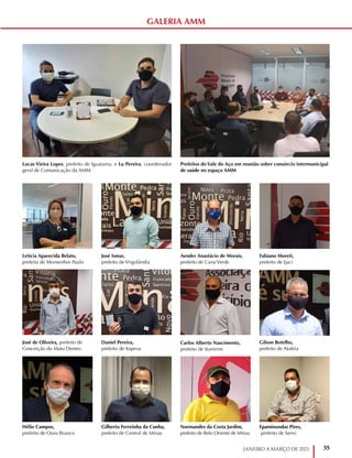35
JANEIRO A MARÇO DE 2021
Letícia Aparecida Belato,
prefeita de Monsenhor Paulo
José de Oliveira, prefeito de
Conceição do Mato Dentro
Hélio Campos,
prefeito de Ouro Branco
Aender Anastácio de Morais,
prefeito de Cana Verde
Carlos Alberto Nascimento,
prefeito de Itumirim
Normandes da Costa Jardim,
prefeito de Belo Oriente de Minas
José Ismar,
prefeito de Virgolândia
Daniel Pereira,
prefeito de Itapeva
Gilberto Ferreinha da Cunha,
prefeito de Central de Minas
Fabiano Moreti,
prefeito de Ijaci
Gilson Botelho,
prefeito de Ataléia
Epaminondas Pires,
prefeito de Serro
Prefeitos do Vale do Aço em reunião sobre consórcio intermunicipal
de saúde no espaço AMM
Lucas Vieira Lopes, prefeito de Iguatama, e Lu Pereira, coordenador
geral de Comunicação da AMM
GALERIA AMM
 