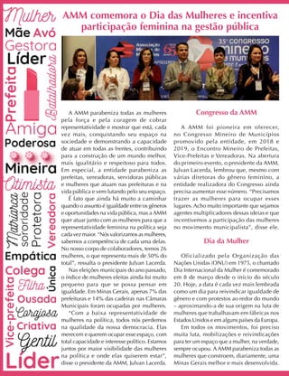 A AMM parabeniza todas as mulheres
pela força e pela coragem de cobrar
representatividade e mostrar que está, cada
vez mais, conquistando seu espaço na
sociedade e demonstrando a capacidade
de atuar em todas as frentes, contribuindo
para a construção de um mundo melhor,
mais igualitário e respeitoso para todos.
Em especial, a entidade parabeniza as
prefeitas, vereadoras, servidoras públicas
e mulheres que atuam nas prefeituras e na
vida pública e vem lutando pelo seu espaço.
É fato que ainda há muito a caminhar
quando o assunto é igualdade entre os gêneros
e oportunidades na vida pública, mas a AMM
quer atuar junto com as mulheres para que a
representatividade feminina na política seja
cada vez maior. “Nós valorizamos as mulheres,
sabemos a competência de cada uma delas.
No nosso corpo de colaboradores, temos 26
mulheres, o que representa mais de 50% do
total”, ressalta o presidente Julvan Lacerda.
Nas eleições municipais do ano passado,
o índice de mulheres eleitas ainda foi muito
pequeno para que se possa pensar em
igualdade. Em Minas Gerais, apenas 7% das
prefeituras e 14% das cadeiras nas Câmaras
Municipais foram ocupadas por mulheres.
“Com a baixa representatividade de
mulheres na política, todos nós perdemos
na qualidade da nossa democracia. Elas
merecem e querem ocupar esse espaço, com
total capacidade e interesse político. Estamos
juntos por maior visibilidade das mulheres
na política e onde elas quiserem estar”,
disse o presidente da AMM, Julvan Lacerda.
Congresso da AMM
A AMM foi pioneira em oferecer,
no Congresso Mineiro de Municípios
promovido pela entidade, em 2018 e
2019, o Encontro Mineiro de Prefeitas,
Vice-Prefeitas e Vereadoras. Na abertura
do primeiro evento, o presidente da AMM,
Julvan Lacerda, lembrou que, mesmo com
várias diretoras do gênero feminino, a
entidade realizadora do Congresso ainda
precisa aumentar esse número. “Precisamos
trazer as mulheres para ocupar esses
lugares. Acho muito importante que sejamos
agentes multiplicadores dessas ideias e que
incentivemos a participação das mulheres
no movimento municipalista”, disse ele.
Dia da Mulher
Oficializado pela Organização das
Nações Unidas (ONU) em 1975, o chamado
Dia Internacional da Mulher é comemorado
em 8 de março desde o início do século
20. Hoje, a data é cada vez mais lembrada
como um dia para reivindicar igualdade de
gênero e com protestos ao redor do mundo
– aproximando-a de sua origem na luta de
mulheres que trabalhavam em fábricas nos
Estados Unidos e em alguns países da Europa.
Em todos os movimentos, foi preciso
muita luta, mobilizações e reivindicações
para ter um espaço que a mulher, na verdade,
sempre ocupou. A AMM parabeniza todas as
mulheres que constroem, diariamente, uma
Minas Gerais melhor e mais desenvolvida.
AMM comemora o Dia das Mulheres e incentiva
participação feminina na gestão pública
 