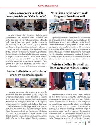 37
JANEIRO A MARÇO DE 2021
GIRO POR MINAS
Fabriciano apresenta modelo
bem-sucedido de “Volta às aulas”
A prefeitura de Coronel Fabriciano
apresentou um modelo bem-sucedido de
volta às aulas em formato presencial, adotado
pelo município, aos gestores da educação
de Caratinga e Rio Piracicaba, que puderam
conhecer os investimentos e protocolos adotados.
Para garantir o retorno com segurança para
todos, o município adquiriu máscaras, protetores
faciais, álcool em gel para todas as salas e promove
a limpeza constante de todo o ambiente escolar
inúmeras vezes por dia. O transporte de alunos
também segue os mesmos protocolos. Para
garantir as práticas adotadas, os profissionais
da educação recebem treinamentos semanais.
Setores da Prefeitura de Itabira se
unem em sistema integrado
Secretarias, autarquias e outros setores da
Prefeitura de Itabira se uniram para a criação de
um grupo integrado de riscos e desastres. O sistema
será um incremento à atuação da Coordenadoria
Municipal de Proteção e Defesa Civil (Compdec)
e teve o primeiro plantão no feriado de Carnaval.
Além da Defesa Civil, o grupo reúne as secretarias
de Obras, Assistência Social e Administração, Itaurb,
Saae, Superintendência de Transportes e Trânsito
(Transita) e Coordenadoria de Comunicação
Social, além de entes externos, como a mineradora
Vale, Corpo de Bombeiros, Cemig e outros.
Nova Lima amplia cobertura do
Programa Passe Estudantil
A prefeitura de Nova Lima ampliou a cobertura
do programa Passe Estudantil para estudantes de
famílias que vivem com renda per capita de até
um salário mínimo e meio; desde 2019 era menor
ou igual a meio salário mínimo. O benefício
concede o auxílio por meio de cartão magnético a
estudantes que necessitam de transporte municipal
ou intermunicipal para acessar a unidade de ensino.
A inscrição para ter acesso ao Passe Estudantil será
aberta quando as aulas presenciais retornarem.
Prefeitura de Brasília de Minas
lança campanha “Cidade Limpa”
A Prefeitura de Brasília de Minas lançou no final
do mês de fevereiro a campanha CIDADE LIMPA
com o slogan “Não jogue lixo nas ruas. Cidade
limpa: responsabilidade de todos!”, com o objetivo
de conscientizar a população sobre a importância
da limpeza urbana e o quanto é relevante a
participação de cada cidadão para manter limpo o
ambiente em que vive. Três sugestões de mascotes
concorreram e a mais votada foi impressa em 224
lixeiras com o nome “Super Limpinho” sugerido
pela Professora Andrea Lúcia Simões Santos.
 