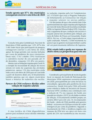 38 JANEIRO A MARÇO DE 2021
Estudo aponta que 87% dos municípios
conseguiram encerrar o ano letivo de 2020
Consulta feita pela Confederação Nacional de
Municípios (CNM) apontou que 1.291 (87%) dos
1.482 entes locais que participaram da pesquisa
conseguiram concluir o ano letivo de 2020,
apesar do longo período com escolas fechadas
por causa da pandemia do novo coronavírus.
Desse total, 1.167 cidades (79%) finalizaram
o calendário escolar do ano passado até 31
de dezembro, enquanto 123 (8%) em janeiro.
Mesmo com as limitações impostas pela Covid-19,
a exemplo da necessidade de adoção do ensino
remoto em razão da suspensão das atividades
presenciais, apenas 13% dos municípios ainda
estão com o ano letivo de 2020 para ser concluído
a partir de fevereiro deste ano. O levantamento
também apontou que em alguns municípios
houve a tentativa de reabertura das escolas.
Parecer da CNM esclarece dúvidas sobre
vedação de reajustes salariais
A área Jurídica da CNM disponibilizou
parecer para esclarecer novas dúvidas referentes
às vedações impostas pela Lei Complementar
(LC) 173/2020 (que criou o Programa Federativo
de Enfrentamento ao Coronavírus) em relação
a reajustes salariais no serviço público.
Um dos pontos de que o documento trata é dos
questionamentos das regras impostas pela legislação
por meio de Ações Diretas de Inconstitucionalidade
(ADIs) no SupremoTribunal Federal (STF). Entre eles,
está o argumento de que a vedação não incluiria o
reajuste salarial dos servidores pela inflação, por
meio do Índice de Preços ao Consumidor Amplo
(IPCA). Por ora, a Corte julgou improcedentes as
ações analisadas. Portanto, a CNM recomenda no
parecer que os gestores municipais tenham cautela
até um posicionamento definitivo do Supremo.
FPM: estudo indica queda nos repasses de
2020 e elenca as perspectivas para este ano
Considerada a principal fonte de receita da gestão
local, os repasses do Fundo de Participação dos
Municípios (FPM) registraram sucessivas quedas
em 2020, principalmente por conta de baixas na
arrecadação, agravadas pela pandemia do novo
coronavírus. Estudo feito pela CNM utilizando
como referência dados da Secretaria do Tesouro
Nacional (STN) corrobora essa constatação com
a redução de 7% nos repasses do Fundo ano
passado em relação a 2019, já calculados os efeitos
da inflação. O levantamento também projeta um
cenário difícil para este ano. As recomposições
do Fundo – pleito da CNM atendido pelo governo
federal – só ocorreu em 2020 por se tratar de caráter
emergencial por conta da pandemia. Segundo o
levantamento da CNM, a tendência negativa nos
repasses do FPM teve seu ápice em maio com
queda de 23% nas transferências dos recursos.
NOTÍCIAS DA CNM
 