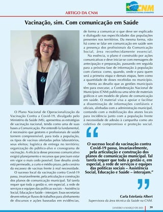 39
JANEIRO A MARÇO DE 2021
Vacinação, sim. Com comunicação em Saúde
O Plano Nacional de Operacionalização da
Vacinação Contra a Covid-19, divulgado pelo
Ministério da Saúde (MS), apresentou as estratégias
de vacinação nacional, tendo como uma de suas
bases a Comunicação. Por entendê-la fundamental,
é necessário que gestores e profissionais de saúde
tornem compreensível, para toda a população,
os tipos de vacinas ofertadas pelos laboratórios,
seus efeitos; logística de entrega no território;
organização do público-alvo e cronograma de
vacinação. A eficácia desse processo comunicativo
exigirá planejamento e recursos que precisam estar
em vigor o mais cedo possível. Esse desafio ainda
está permeado, a curto e médio prazo, pelo cenário
da escassez de vacinas frente à real necessidade.
O sucesso local da vacinação contra Covid-19
passa, invariavelmente, pela articulação e construção
dos planos de comunicação municipal. Tal tarefa
requer que toda a gestão e, em especial, a rede de
serviços e equipes das políticas sociais – Assistência
Social, Educação e Saúde – interajam. Essas secretarias
devem reforçar fluxos de trabalhos para alinhamento
de discursos e ações baseadas em evidências,
de forma a comunicar o que deve ser explicado
e dialogado nas especificidades das populações
presentes nos territórios. Da mesma forma, não
há como se falar em comunicação em saúde sem
a presença dos profissionais da Comunicação
Social, área reconhecidamente essencial.
Na essência, o plano é construído por ações
comunicativas e deve iniciar-se com mensagens de
antecipação e preparação, passando em seguida
para a próxima fase de informação à população
com clareza: como, quando, onde e para quem
será a primeira etapa e demais etapas, bem como
a quantidade de doses recebidas no município.
Atenta ao desafio que as gestões municipais
têm para executar, a Confederação Nacional de
Municípios (CNM) publicou uma série de materiais
gráficos e um modelo de plano de comunicação
em saúde. O material visa a apoiar e facilitar
a disseminação de informações confiáveis e
oficiais, alinhadas com a administração municipal,
contando com a mobilização dos atores locais
para incidência junto com a população frente
à necessidade de adesão à campanha como ato
coletivo de compromisso e proteção social.
Carla Estefania Albert
Supervisora da área técnica da Saúde na CNM.
O sucesso local da vacinação contra
Covid-19 passa, invariavelmente,
pela articulação e construção dos
planos de comunicação municipal. Tal
tarefa requer que toda a gestão e, em
especial, a rede de serviços e equipes
das políticas sociais – Assistência
Social, Educação e Saúde – interajam.”
ARTIGO DA CNM
 