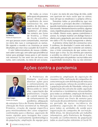 40 JANEIRO A MARÇO DE 2021
A P r e f e i t u ra d e
P o m p é u r e a l i z o u
diversas ações para
o enfrentamento da
pandemia da Covid-19,
destacando-se entre
elas: capacitação dos
profissionais; criação
de comitê municipal
de enfrentamento da
pandemia; adequação
da estrutura física do Pronto Atendimento;
alteração do fluxo assistencial na Atenção
Primária; criação de equipe específica
para monitoramento dos casos suspeitos/
confirmados para a doença; aquisição de
testes rápidos para testagem dos casos
suspeitos e rastreamento epidemiológico
da população; ampliação da equipe para
assistência; ampliação da aquisição de
insumos e EPIs; realização de campanhas de
conscientização com distribuição de máscaras
para a população; reforço da assistência para
a população privada de liberdade; reforço da
higienização dos veículos da saúde; aquisição
de oxímetros e termômetros infravermelhos
para todas as unidades; ampliação do horário
de funcionamento da Unidade Básica de
Saúde central aos finais de semana para
realização de procedimentos indispensáveis
n o p e r í o d o d e m a i o r i n c i d ê n c i a d a
pandemia; aquisição de câmaras frias
para todas as unidades de saúde para
organização da campanha de vacinação.
Além disso, foi desenvolvido um trabalho
informativo, pela Prefeitura de Pompéu,
levando ao conhecimento da população
todas as atualizações referentes à Covid-19.
Ozéas Campos
Prefeito de Pompéu
De todas as crises
pelas quais nós passamos
nesses últimos anos,
a epidemia do novo
coronavírus foi, sem
sombra de dúvidas, a
mais terrível. O termo
“epidemia”, até então,
me remetia aos livros
de história, a filme
de ficção científica
em que pessoas eram contaminadas, morriam
no meio das ruas e contagiavam as outras.
De repente o mundo e os cientistas se veem
desafiados por esse vírus causador da Covid-19.
E nós? Administradores de nossas cidades,
sem saber como agir, sem saber que providências
tomar para proteger nosso povo e até mesmo
nós mesmos? Eu me senti em um barco sem
rumo, sem comando, no meio de um oceano.
E o pior: no meio de uma briga de titãs, onde
uns queriam ter mais razão que os outros;
mais até que os estudiosos e a própria ciência.
Tomamos todas as providências que nos
foi possível: a princípio decretei o lockdown,
quando mantivemos apenas os serviços essenciais
funcionando. Montamos barreira sanitária; algumas
vezes, impedimos pessoas não residentes de ingressar
na cidade. Outras vezes, apenas controlamos o
acesso. Eu sempre mantive um diálogo franco e
aberto com a população, por meio de entrevistas
em rádio e TV. Fui muito transparente e aberta.
A primeira vítima fatal do coronavírus veio.
E confesso, foi desolador! E assim está sendo a
cada perda, porque não é somente um número,
mas a triste constatação de que somos mais
fracos que o vírus. Eu sou otimista por natureza
e acredito na ciência! A vacina está aí. E mais
esse desafio para nós prefeitos: vacinar todos sem
a quantidade necessária. Sou ou não otimista?
Iza Menezes
Prefeita de Nepomuceno
Ações contra a pandemia
FALA, PREFEITO(A)!
 