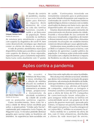 41
JANEIRO A MARÇO DE 2021
A o a s s u m i r a
Prefeitura de Nova Lima,
a nossa estratégia foi
a adoção de medidas
eficazes no combate à
disseminação do novo
coronavírus e, ao mesmo
tempo, proporcionar
a manutenção da
atividade econômica
da cidade de acordo
com os protocolos sanitários vigentes.
Como reconhecimento, Nova Lima foi a
única cidade de Minas Gerais escolhida para
sediar o projeto-piloto “Unidos pela Vacina”,
capitaneado pela empresária Luiza Trajano, do
Magazine Luiza. A iniciativa pretende destravar
gargalos para vacinar todos os brasileiros até
setembro. As experiências bem-sucedidas em
Nova Lima serão replicadas em outras localidades.
Para alcançar essa relevância nacional, relembro
que demos início imediato à vacinação dos grupos
prioritários, sob orientação do Ministério da Saúde,
assim que recebemos as primeiras doses da vacina.
Anteriormente a isso, abrimos um hospital
de campanha, ampliamos as testagens e
firmamos convênio com hospitais particulares
para a oferta de leitos de CTI. Campanhas
de conscientização foram reforçadas e,
para assegurar renda mínima às famílias em
vulnerabilidade social, um projeto de lei de
autoria do governo municipal, aprovado pela
Câmara, irá repassar seis parcelas mensais de R$
400 a quem mais precisa. O auxílio emergencial
vai injetar R$ 6,7 milhões na economia local.
Outra medida foi o aumento da oferta de
kits, com 23 itens alimentícios, distribuídos
a alunos da rede municipal de ensino.
João Marcelo Dieguez Pereira
Prefeito de Nova Lima
Diante do cenário
de pandemia, estamos
d e s e n v o l v e n d o
ações para diminuir
os impactos deste
momento de crise
na vida das famílias
luzienses, visando à
saúde e ao bem-estar
da população. Temos
investido na melhoria
da estrutura para atendimento a pacientes
com suspeita ou diagnóstico de covid-19, bem
como desenvolvido estratégias que objetivam
conter os efeitos da doença no município.
A rede de prontos atendimentos municipais
disponibiliza tendas para assistência a pacientes
com suspeita da doença e áreas separadas,
especificamente, para o isolamento respiratório.
Santa Luzia conta atualmente com 17 postos
de saúde. Continuamos investindo em
treinamentos constantes para os profissionais
que estão lidando diretamente com suspeitos ou
confirmados de covid-19. Produzimos boletins
epidemiológicos diários e semanais com os dados
atualizados da doença em Santa Luzia, que são
disponibilizados em nossos canais oficiais.
Estamos desenvolvendo ações constantes de
conscientização em diversos pontos da cidade,
frisando a necessidade do uso constante de
máscaras e ressaltando a importância de manter
o distanciamento social. Além disso, efetuamos
constantes fiscalizações em estabelecimentos
comerciais denunciados por causar aglomerações.
Fortalecemos nossa assistência social: levamos
o CRAS e o Cadastro Único para os bairros, com
o objetivo de aproximar o poder público da
população. E inúmeras ações ainda estão sendo
executadas com o objetivo de diminuir o impacto
da Pandemia na vida dos moradores luzienses.
Delegado Christiano Xavier
Prefeito de Santa Luzia
Ações contra a pandemia
FALA, PREFEITO(A)!
 