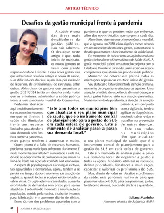 42 JANEIRO A MARÇO DE 2021
ARTIGO TÉCNICO
Desafios da gestão municipal frente à pandemia
A saúde é uma
das áreas mais
desafiadoras da
gestão pública,
isso nós sabemos.
O destaque neste
artigo é que, todo
início de mandato,
os novos gestores se
veem com grande
responsabilidade à frente. E essa nova gestão terá
que administrar desafios antigos e novos da saúde,
suas dificuldades diárias, sejam elas por escassez
de recursos, de profissionais, de estrutura, entre
outras. Além disso, os gestores que assumiram a
gestão 2021/2024 terão um desafio ainda maior
que os anteriores: administrar a saúde pública
frente a uma pandemia mundial do Coronavírus.
Podemos destacar
aqui o subfinanciamento
e a escassez dos recursos,
em que os direitos à
saúde são ilimitados
frente aos recursos
limitados para atender a
uma demanda sem fim.
Para conter a pandemia,
esses gastos tendem a aumentar e muito.
Outro ponto é a falta de recursos humanos,
problema que os municípios enfrentam diariamente. E
neste momento essa falta tem aumentado a cada dia,
devido ao adoecimento de profissionais que atuam na
linha de frente nas ações de combate ao Coronavírus.
A espera da população para as cirurgias eletivas,
tão aguardadas e demoradas, agora, tendem a se
perder no tempo, dado o momento de atuação de
urgência, quando todas as equipes estão voltadas a
salvar vidas. Cirurgias eletivas canceladas, aumento
exorbitante de demandas sem prazo para serem
atendidas. E o desafio do momento: a imunização da
população, corrida pela vacina, a falta de insumos
para fabricação e o aumento diário de óbitos.
Esses são uns dos problemas agravados com a
pandemia e que os gestores terão que enfrentar,
além dos novos desafios que surgem a cada dia.
Além disso, vivemos uma crise econômica mundial,
que se agravou em 2020, e isso significa menos recurso
em um momento de maiores gastos, aumentando o
desafio para manter o funcionamento da saúde local.
É o momento de buscar uma atuação baseada na
gestão; de fortalecer o Sistema Único de Saúde (SUS). À
gestão municipal caberá uma atuação conjunta com o
Estado e o Ministério da Saúde, assim como os órgãos
competentes que atuam em prol da saúde pública.
Momento de colocar em prática todas as
orientações repassadas em todo início de gestão.
Vou destacar o fortalecimento da atenção primária,
momento de organizar e estruturar as equipes. Uma
atenção primária de excelência diminui doenças e
reduz gastos futuros, visto sua atuação preventiva.
Neste momento de pandemia, a atuação da atenção
primária, em conjunto
com a vigilância, tende a
agilizar os diagnósticos,
podendo salvar vidas e
trabalhar na prevenção
de outras doenças.
Este ano todos
o s m u n i c í p i o s
têm que atualizar
o seu plano municipal de saúde, que é o
instrumento central de planejamento para a
gestão do SUS em cada esfera de governo.
Este é o momento de analisar passo a passo
sua demanda local, de organizar a gestão e
todas as ações, buscando otimizar os recursos,
definir prioridades, fortalecer a imunização,
capacitar e valorizar os profissionais do SUS.
Mas, diante de todos os desafios e problemas
da saúde, esta pandemia vai servir para que
possamos lutar pelo SUS; para que possamos, juntos,
fortalecer o sistema, buscando eficácia e qualidade.
J u l i a n a M a
Juliana Marinho
Assessora técnica de Saúde da AMM
“Este ano todos os municípios têm
que atualizar o seu plano municipal
de saúde, que é o instrumento central
de planejamento para a gestão do SUS
em cada esfera de governo. Este é
momento de analisar passo a passo
sua demanda local.”
 