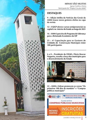 5
JANEIRO A MARÇO DE 2021
Foto:
Prefeitura
de
Ipatinga-MG
Foto:
Prefeitura
de
Ipatinga-MG
DESTAQUES

9 – Edição inédita da Notícias das Gerais da
AMM trouxe novos gestores eleitos na capa
da revista
12 – CQGP oferece cursos semipresenciais na
capital e no interior do Estado ao longo de 2021
16 – AMM é parceira do Programa de Liderança
para a Retomada Econômica da FJP
25 – 4ª Capacitação para os Gestores de
Unidades de Conservação Municipais reúne
300 participantes
6 a 8 – Presidente do FIEMG, Flávio Roscoe
Nogueira, ressalta a força dos municípios para
o desenvolvimento do Estado
22 – AMM e Sebrae promovem os cursos “Os
primeiros 100 dias de mandato” e “Compras
públicas municipais”
MINAS SÃO MUITAS
Igreja Católica Horto
Participante do “Projeto Circuito AMM”
 
