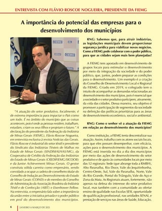 6 JANEIRO A MARÇO DE 2021
ENTREVISTA COM FLÁVIO ROSCOE NOGUEIRA, PRESIDENTE DA FIEMG
A importância do potencial das empresas para o
desenvolvimento dos municípios
“A atuação do setor produtivo, localmente, é
de extrema importância para impactar o País como
um todo. É no âmbito do município que as coisas
acontecem, pois é onde as pessoas residem, trabalham,
estudam, criam os seus filhos e projetam o futuro.” A
declaração do presidente da Federação da Indústria
de Minas Gerais (FIEMG), Flávio Roscoe Nogueira,
em entrevista exclusiva à revista Notícias das Gerais.
Flávio Roscoe é industrial do setor têxtil e presidente
do Sindicato das Indústrias Têxteis de Malhas no
Estado de Minas Gerais (SINDIMALHAS/MG), da
Cooperativa de Crédito da Federação das Indústrias
do Estado de Minas Gerais (CREDIFIEMG/SICOOB)
e da Junior Achievement Minas Gerais. O gestor
construiu sólida carreira como empresário, sendo
convidado a ocupar a cadeira de conselheiro titular do
Conselho de Indução ao Desenvolvimento do Estado
de Minas Gerais (COIND) e de membro do Conselho
de Administração da Associação Brasileira da Indústria
Têxtil e de Confecção (ABIT) e Eisenhower Fellow.
Na entrevista, o empresário fala sobre a importância
da união entre a iniciativa privada e o poder público
em prol do desenvolvimento dos municípios.
RNG: Sabemos que, para atrair indústrias,
as legislações municipais devem proporcionar
segurança jurídica para viabilizar novos negócios.
Como a FIEMG pode colaborar com o poder público,
para que as cidades sejam mais bem planejadas?
A FIEMG tem apostado em desenvolvimento de
grupos locais para estimular o desenvolvimento
por meio da integração da sociedade e do poder
público, que, juntos, podem preparar as condições
para o desenvolvimento. Um exemplo é a criação
do Conselho de Desenvolvimento Local e Regional
da FIEMG. Criado em 2019, o colegiado tem o
intuito de acompanhar as demandas relacionadas ao
desenvolvimento dos municípios, pois é essencial que
a sociedade e o setor produtivo participem, ativamente,
da vida das cidades. Dessa maneira, seu objetivo é
promover a participação de segmentos da sociedade
na definição das políticas prioritárias para as áreas
de desenvolvimento econômico, social e ambiental.
RNG: Como o senhor vê a atuação da FIEMG
em relação ao desenvolvimento dos municípios?
Como instituição, a FIEMG tenta descentralizar sua
atuação. Assim, trabalha com os atores sociais locais,
para que eles possam desempenhar, com eficácia,
ações para o desenvolvimento dos municípios. A
FIEMG está inserida no dia a dia dos municípios
por meio das ações de desenvolvimento do setor
produtivo e de apoio às comunidades locais por meio
das 12 regionais: Sede (que abrange toda a RMBH),
Alto Paranaíba, Rio Doce, Vale do Jequitinhonha,
Centro-Oeste, Sul, Vale do Paranaíba, Norte, Vale
do Rio Grande, Pontal do Triângulo, Vale do Aço e
Zona da Mata. As Regionais atuam, fortemente, não
apenas na defesa do interesse do setor produtivo
local, mas também com a comunidade ao ofertar
ensino de qualidade nas Escolas SESI, oportunidade
de qualificação profissional, nas unidades SENAI, e
prestação de serviços nas áreas de Saúde, Educação,
 
