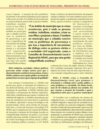 7
JANEIRO A MARÇO DE 2021
ENTREVISTA COM FLÁVIO ROSCOE NOGUEIRA, PRESIDENTE DA FIEMG
Lazer e Esporte. A atuação do setor produtivo,
localmente, é de extrema importância para impactar
o País como um todo. É no âmbito do município que
as coisas acontecem, pois é onde as pessoas residem,
trabalham, estudam,
criam os seus filhos e
projetam o futuro. É
também no município
que o cidadão convive
com os problemas
de governança e por
isso a importância de
mecanismos de diálogo
entre os gestores
eleitos e a sociedade
civil organizada,
como o Conselho de
Desenvolvimento Local
e Regional da FIEMG,
para que uma gestão
compartilhada aconteça.
RNG: Indústria, sociedade e líderes políticos
precisam andar sempre juntos para que o
desenvolvimento econômico local aconteça. Como a
FIEMG colabora com o poder público na missão de
produzirbenseserviçosegerarempregosdequalidade?
Essa sinergia é fundamental, e a FIEMG está
pronta para apoiar a instalação de indústrias e o
seu desenvolvimento, uma vez que a indústria gera
empregos de qualidade. A FIEMG trabalha pela
instalação e manutenção de distritos industriais.
Além disso, trabalhamos para apoiar a melhoria do
ambiente de negócios, e, também, de produção, por
meio de consultorias nas áreas técnica e gerencial
da indústria. Apoiando o avanço tecnológico e de
produtividade, temos várias frentes de atuação,
entre elas, o Centro de Inovação e Tecnologia (CIT
SENAI), que é composto por um conjunto de Institutos
de Inovação e Institutos de Tecnologia focados na
competitividade industrial. Na prática, é um motor
científico de classe mundial. Criado em 2011, a partir
do Centro Tecnológico de Minas Gerais (CETEC),
uma fundação pública estadual, o CIT SENAI
herda o histórico de desenvolvimento de pesquisa
voltada à indústria. O Centro também nasceu com o
desafio de ampliar o atendimento industrial tanto em
Minas, quanto no Brasil, e assume o compromisso
de desenvolver a
inovação e tecnologia
de ponta em parceria
com universidades
e outros centros de
pesquisa nacionais e
internacionais. Outro
investimento do setor
produtivo mineiro,
por meio da FIEMG,
é a criação do Centro
de Treinamento para
a Indústria 4.0, no
município de Contagem.
A unidade será focada
n a s t e c n o l o g i a s
habilitadoras 4.0 - como
a Internet das Coisas (do inglês, Internet of Things,
IoT), realidade aumentada, impressão 3D e tem o
objetivo de formar mão de obra especializada e a
criar soluções integradoras para o setor industrial.
RNG: A FIEMG criou o Conselho de
Desenvolvimento Local, para promover a
articulação e o diálogo entre o poder público, o
setor produtivo e a sociedade. Em Minas Gerais,
mais de 40 cidades já adotam esse modelo. No
que consiste a atuação do Conselho e qual a
importância dele para os gestores municipais?
O Conselho visa à ampliação do número de
colegiados locais, e a constituição dessa rede estimula
o debate integrado e organizado da sociedade local,
além de constituir um canal para integração e diálogo
em todo o Estado de forma permanente e gerar troca de
informaçõespossibilitandoodesenvolvimentosustentável.
Dessa maneira, tem o intuito de analisar, debater e fazer
proposições ao presidente da FIEMG para construção
de um ambiente mais adequado à atividade industrial
e fortalecer sua participação nas decisões políticas,
com base no alinhamento estratégico da federação.
“É no âmbito do município que as coisas
acontecem, pois é onde as pessoas
residem, trabalham, estudam, criam os
seus filhos e projetam o futuro. É também
no município que o cidadão convive
com os problemas de governança e
por isso a importância de mecanismos
de diálogo entre os gestores eleitos e
a sociedade civil organizada, como o
Conselho de Desenvolvimento Local e
Regional da FIEMG, para que uma gestão
compartilhada aconteça.”
 