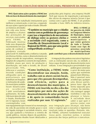 8 JANEIRO A MARÇO DE 2021
ENTREVISTA COM FLÁVIO ROSCOE NOGUEIRA, PRESIDENTE DA FIEMG
RNG: Quais outras ações e projetos a FIEMG tem
feito em favor do desenvolvimento dos municípios?
A FIEMG tem trabalhado intensamente para
melhorar a comunicação, e com isso, a expansão
de suas ações e apoios por todo o Estado. Difundir
as inúmeras atividades
tem sido uma forma
de ampliar o alcance
das prestações de
serviços executados
p e l a F I E M G . A
Federação mostrou
toda essa disposição
recentemente em suas
ações de combate à
pandemia causada
pela Covid-19, mobilizando a indústria e atuando
em diversas frentes, como o desenvolvimento em
tempo recorde de respiradores, montagens de
hospitais de campanha e conserto de respiradores.
Também atuou por meio da produção e
distribuição, em todo o Estado, de álcool
g l i c e r i n a d o 7 0 % ,
máscaras e aventais,
levando condições
adequadas para os
p r o f i s s i o n a i s q u e
trabalham em hospitais
e instituições de saúde.
Os municípios também
foram beneficiados
a o r e c e b e r e m
1.600 ventiladores
pulmonares. Ao todo,
268 municípios de todo
o Estado, distribuídos
em 12 regionais, foram
contemplados com
esse equipamento que é essencial na manutenção
da vida de pacientes em estado grave e será
um legado entregue à sociedade mineira, uma
vez que ajudarão a fortalecer o sistema de
saúde pública, mesmo depois da pandemia.
Os equipamentos doados foram idealizados e
produzidos pela Inspirar, uma empresa Health
Tech que nasceu da inquietação e percepção
dos sócios da empresa mineira Tacom e que
contou com o apoio da FIEMG. É um produto
inovador e fruto 100% da indústria mineira.
RNG: A FIEMG já
foi parceira da AMM
no Congresso Mineiro
de Municípios, maior
evento de entidade
m u n i c i p a l i s t a e
que reúne gestores
de todo o Estado.
Como esse tipo de
presença associada
ao municipalismo
pode contribuir para o desenvolvimento local?
A integração dos poderes executivo e legislativo
com as instituições sociais são, na verdade, a
força capaz de gerar um desenvolvimento mais
robusto. E essa integração e proximidade é que
podem gerar consensos
e servir de motor para
ações que realmente
possam fazer diferença.
Não é possível mais
acreditar que, qualquer
uma dessas partes,
possa fazer algo de
forma separada para
o futuro. No máximo,
vão conseguir apagar
incêndios e não vão
planejar o futuro.
A sociedade deve
saber o que quer e
precisa contar com
essa integração para alcançar, não basta
votar e esperar que o executivo e legislativo
resolvam todas as questões. Portanto, nós,
da FIEMG, achamos fundamental executar
nossa parte, estarmos juntos, e sermos
parceiros das forças políticas e executivas.
“Como instituição, a FIEMG tenta
descentralizar sua atuação. Assim,
trabalha com os atores sociais locais,
para que eles possam desempenhar,
c o m e f i c á c i a , a ç õ e s p a ra o
desenvolvimento dos municípios. A
FIEMG está inserida no dia a dia dos
municípios por meio das ações de
desenvolvimento do setor produtivo
e de apoio às comunidades locais
realizadas por suas 12 regionais.”
“É também no município que o cidadão
convive com os problemas de governança
e por isso a importância de mecanismos
de diálogo entre os gestores eleitos e
a sociedade civil organizada, como o
Conselho de Desenvolvimento Local e
Regional da FIEMG, para que uma gestão
compartilhada aconteça.”
 