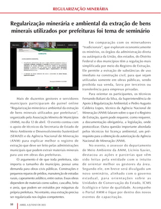 10 ABRIL A JUNHO DE 2021
REGULARIZAÇÃO MINERÁRIA
Regularização minerária e ambiental da extração de bens
minerais utilizados por prefeituras foi tema de seminário
Mais de duzentos gestores e servidores
municipais participaram do painel online
“Regularização minerária e ambiental da extração
de bens minerais utilizados por prefeituras”,
organizado pela Associação Mineira de Municípios
(AMM), no dia 12 de abril. O evento contou com
o apoio de técnicos da Secretaria de Estado de
Meio Ambiente e Desenvolvimento Sustentável
(SEMAD) e da Agência Nacional de Mineração
(ANM) para explicar melhor o registro de
extração que deve ser feito pelas administrações
municipais que podem extrair materiais minerais
para uso em obras das prefeituras.
O argumento é de que toda prefeitura, não
importa o tamanho do município, possui uma
demanda para obras civis públicas. Construções e
pequenos reparos de prédios, manutenção de estradas
rurais, capeamento asfáltico, entre outras. Essas obras
dependem de materiais como saibro, cascalho, brita
e areia, que podem ser extraídos por máquinas da
própria prefeitura. No entanto, essa extração precisa
ser regularizada nos órgãos competentes.
Em comparação com os mineradores
“tradicionais”, que exploram economicamente
os minérios, os órgãos da administração direta
ou autárquica da União, dos estados, do Distrito
Federal e dos municípios têm a regulação mais
simplificada por meio do Registro de Extração.
Ele permite a extração de substâncias de uso
imediato na construção civil, para que sejam
utilizadas somente em obras públicas, sendo
proibida sua venda, lavra por terceiros ou
transferência para empresas privadas.
Para orientar os participantes, os técnicos
Fernando Baliani da Silva, da Superintendência de
Apoio à Regularização Ambiental; e Pedro Augusto
Caldeira Lopes, técnico da Agência Nacional de
Mineração (ANM) falaram sobre o que é o Registro
de Extração, quem pode requerer, como requerer,
a documentação obrigatória, a legislação, onde
protocolizar. Outra questão importante abordada
pelos técnicos foi licença ambiental, um pré-
requisito para a obtenção da autorização da Agência
Nacional de Mineração (ANM).
No evento, o assessor do departamento
de Meio Ambiente da AMM, Licínio Xavier,
destacou as ações e parcerias que vêm
sido feitas pela entidade com o intuito
de orientar melhor os gestores da área.
Segundo ele, em breve será divulgado um
novo seminário, alinhado com o governo
e s t a d u al, p a r a o r i e n t a ç õ e s s o b r e a s
Unidades de Conservação do Estado, ICMS
Ecológico e fator de qualidade. Acompanhe
o Portal AMM e fique por dentro dos novos
eventos de capacitação.
 