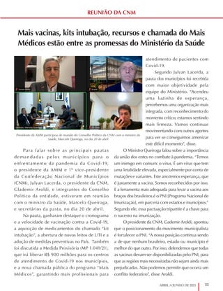 11
ABRIL A JUNHO DE 2021
REUNIÃO DA CNM
Mais vacinas, kits intubação, recursos e chamada do Mais
Médicos estão entre as promessas do Ministério da Saúde
Para falar sobre as principais pautas
demandadas pelos municípios para o
enfrentamento da pandemia da Covid-19,
o presidente da AMM e 1º vice-presidente
da Confederação Nacional de Municípios
(CNM), Julvan Lacerda, o presidente da CNM,
Glademir Aroldi, e integrantes do Conselho
Político da entidade, estiveram em reunião
com o ministro da Saúde, Marcelo Queiroga,
e secretários da pasta, no dia 20 de abril.
Na pauta, ganharam destaque o cronograma
e a velocidade de vacinação contra a Covid-19,
a aquisição de medicamentos do chamado “kit
intubação”, a abertura de novos leitos de UTI e a
adoção de medidas preventivas no País. Também
foi discutida a Medida Provisória (MP 1.041/21),
que irá liberar R$ 900 milhões para os centros
de atendimento de Covid-19 nos municípios,
e a nova chamada pública do programa “Mais
Médicos”, garantindo mais profissionais para
atendimento de pacientes com
Covid-19.
Segundo Julvan Lacerda, a
pauta dos municípios foi recebida
com maior objetividade pela
equipe do Ministério. “Acendeu
uma luzinha de esperança,
percebemos uma organização mais
integrada, com reconhecimento do
momento crítico; estamos sentindo
mais firmeza. Vamos continuar
movimentando com outros agentes
para ver se conseguimos amenizar
este difícil momento”, disse.
O Ministro Queiroga falou sobre a importância
da união dos entes no combate à pandemia. “Temos
um inimigo em comum: o vírus. É um vírus que tem
uma letalidade elevada, especialmente por conta de
mutações e variantes. Este ano temos esperança, que
é justamente a vacina. Somos reconhecidos por isso.
E a ferramenta mais adequada para levar a vacina aos
braços dos brasileiros é o PNI [Programa Nacional de
Imunização], em parceria com estados e municípios.”
Segundo ele, essa pactuação tripartite é a chave para
o sucesso na imunização.
O presidente da CNM, Gademir Aroldi, apontou
que o posicionamento do movimento municipalista
é fortalecer o PNI. “A nossa posição continua sendo
a de que nenhum brasileiro, estado ou município é
melhor do que outro. Por isso, defendemos que todas
as vacinas devam ser disponibilizadas pelo PNI, para
que as regiões mais necessitadas não sejam ainda mais
prejudicadas. Não podemos permitir que ocorra um
conflito federativo”, disse Aroldi.
Presidente da AMM participou de reunião do Conselho Político da CNM com o ministro da
Saúde, Marcelo Queiroga, no dia 20 de abril
 