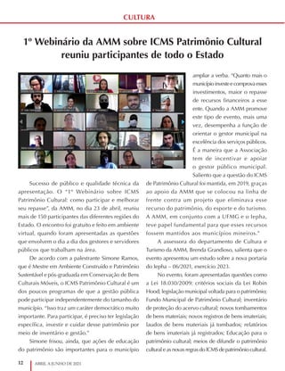 12 ABRIL A JUNHO DE 2021
CULTURA
1º Webinário da AMM sobre ICMS Patrimônio Cultural
reuniu participantes de todo o Estado
Sucesso de público e qualidade técnica da
apresentação. O “1º Webinário sobre ICMS
Patrimônio Cultural: como participar e melhorar
seu repasse”, da AMM, no dia 23 de abril, reuniu
mais de 150 participantes das diferentes regiões do
Estado. O encontro foi gratuito e feito em ambiente
virtual, quando foram apresentadas as questões
que envolvem o dia a dia dos gestores e servidores
públicos que trabalham na área.
De acordo com a palestrante Simone Ramos,
que é Mestre em Ambiente Construído e Patrimônio
Sustentável e pós-graduada em Conservação de Bens
Culturais Móveis, o ICMS Patrimônio Cultural é um
dos poucos programas de que a gestão pública
pode participar independentemente do tamanho do
município. “Isso traz um caráter democrático muito
importante. Para participar, é preciso ter legislação
específica, investir e cuidar desse patrimônio por
meio de inventário e gestão.”
Simone frisou, ainda, que ações de educação
do patrimônio são importantes para o município
ampliar a verba. “Quanto mais o
municípioinvesteecomprovaesses
investimentos, maior o repasse
de recursos financeiros a esse
ente. Quando a AMM promove
este tipo de evento, mais uma
vez, desempenha a função de
orientar o gestor municipal na
excelência dos serviços públicos.
É a maneira que a Associação
tem de incentivar e apoiar
o gestor público municipal.
Saliento que a questão do ICMS
de Patrimônio Cultural foi mantida, em 2019, graças
ao apoio da AMM que se colocou na linha de
frente contra um projeto que eliminava esse
recurso do patrimônio, do esporte e do turismo.
A AMM, em conjunto com a UFMG e o Iepha,
teve papel fundamental para que esses recursos
fossem mantidos aos municípios mineiros.”
A assessora do departamento de Cultura e
Turismo da AMM, Brenda Grandioso, salienta que o
evento apresentou um estudo sobre a nova portaria
do Iepha – 06/2021, exercício 2023.
No evento, foram apresentadas questões como
a Lei 18.030/2009: critérios sociais da Lei Robin
Hood; legislação municipal voltada para o patrimônio;
Fundo Municipal de Patrimônio Cultural; inventário
de proteção do acervo cultural; novos tombamentos
de bens materiais; novos registros de bens imateriais;
laudos de bens materiais já tombados; relatórios
de bens imateriais já registrados; Educação para o
patrimônio cultural; meios de difundir o patrimônio
cultural e as novas regras do ICMS de patrimônio cultural.
 