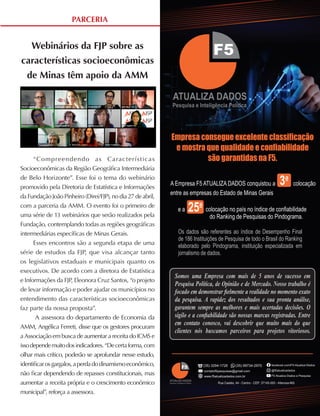 13
ABRIL A JUNHO DE 2021
PARCERIA
Webinários da FJP sobre as
características socioeconômicas
de Minas têm apoio da AMM
“Compreendendo as Características
Socioeconômicas da Região Geográfica Intermediária
de Belo Horizonte”. Esse foi o tema do webinário
promovido pela Diretoria de Estatística e Informações
da Fundação João Pinheiro (Direi/FJP), no dia 27 de abril,
com a parceria da AMM. O evento foi o primeiro de
uma série de 13 webinários que serão realizados pela
Fundação, contemplando todas as regiões geográficas
intermediárias específicas de Minas Gerais.
Esses encontros são a segunda etapa de uma
série de estudos da FJP, que visa alcançar tanto
os legislativos estaduais e municipais quanto os
executivos. De acordo com a diretora de Estatística
e Informações da FJP, Eleonora Cruz Santos, “o projeto
de levar informação e poder ajudar os municípios no
entendimento das características socioeconômicas
faz parte da nossa proposta”.
A assessora do departamento de Economia da
AMM, Angélica Ferreti, disse que os gestores procuram
a Associação em busca de aumentar a receita do ICMS e
issodependemuitodosindicadores.“Decertaforma,com
olhar mais crítico, poderão se aprofundar nesse estudo,
identificarosgargalos,aperdadodinamismoeconômico,
não ficar dependendo de repasses constitucionais, mas
aumentar a receita própria e o crescimento econômico
municipal”, reforça a assessora.
A Empresa F5 ATUALIZA DADOS conquistou a 3a
colocação
entre as empresas do Estado de Minas Gerais
e a 25a
colocação no país no índice de conﬁabilidade
do Ranking de Pesquisas do Pindograma.
Os dados são referentes ao índice de Desempenho Final
de 186 Instituições de Pesquisa de todo o Brasil do Ranking
elaborado pelo Pindograma, instituição especializada em
jornalismo de dados.
Empresa consegue excelente classiﬁcação
e mostra que qualidade e conﬁabilidade
são garantidas na F5.
Rua Caetés, 44 - Centro - CEP: 37145-000 - Alterosa-MG
(35) 3294-1726 (35) 99734-2970
contatof5pesquisas@gmail.com
www.f5atualizadados.com.br
facebook.com/F5-Atualiza-Dados
@f5atualizadados
F5 Atualiza Dados e Pesquisa
Somos uma Empresa com mais de 5 anos de sucesso em
Pesquisa Política, de Opinião e de Mercado. Nosso trabalho é
focado em demonstrar ﬁelmente a realidade no momento exato
da pesquisa. A rapidez dos resultados e sua pronta análise,
garantem sempre as melhores e mais acertadas decisões. O
sigilo e a conﬁabilidade são nossas marcas registradas. Entre
em contato conosco, vai descobrir que muito mais do que
clientes nós buscamos parceiros para projetos vitoriosos.
 