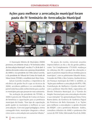 14 ABRIL A JUNHO DE 2021
CONTABILIDADE PÚBLICA
Ações para melhorar a arrecadação municipal foram
pauta do IV Seminário de Arrecadação Municipal
A Associação Mineira de Municípios (AMM)
promoveu, em ambiente virtual, o “IV Seminário online
de Arrecadação Municipal”, nos dias 27 e 28 de abril. A
abertura do evento contou com a presença do presidente
da AMM e vice-presidente da CNM, Julvan Lacerda,
e do presidente do Tribunal de Contas do Estado de
Minas Gerais (TCEMG), conselheiro José Alves Viana.
Julvan Lacerda ressaltou a importância da
eficiência da gestão fiscal e que os técnicos da
AMM, servidores públicos e os convidados do
painel estão buscando conhecimento para auxiliar
os municípios para que possam ter mais autonomia.
Na avaliação do presidente do TCEMG, a
AMM é parceira do Tribunal de Contas em busca
de benefícios e capacitações para as prefeituras
municipais do Estado. “Esse tipo de capacitação
pode ajudar os municípios a melhorar as suas
arrecadações. Com esse papel pedagógico, temos
conseguido êxito; municípios chegaram a elevar
cinco vezes a arrecadação sem aumentar tributos.”
Na pauta do evento, estiveram assuntos
imprescindíveis ao dia a dia da gestão pública,
como “Lei Complementar 175/2020: mudanças
na cobrança do ISS, o porquê das alterações e
quais os possíveis impactos dessas medidas para os
municípios”, com os palestrantes Eduardo Stranz,
Consultor da CNM; e Alex Carneiro, Analista técnico
em Finanças municipais da CNM. E, também, as
“Ações para melhorar a arrecadação do IPTU, ITBI,
Contribuição de Melhoria e Gestão eficiente”,
com o professor Marcílio Melo, especialista em
Direito Tributário Municipal. Já a “Gestão do
Simples Nacional para uma arrecadação eficiente
e suas retenções” foi apresentada por Irineu Vieira
Bueno Júnior, da Gerência de Auditoria Digital
da Prefeitura de Belo Horizonte. E as “Ações
para melhorar a arrecadação e a gestão eficiente
do ISSQN”, com a professora Roseane Seabra,
consultora tributária da AMIG e professora dos
cursos do VAF (Valor Adicionado Fiscal) da AMM.
 