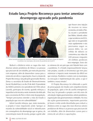 16 ABRIL A JUNHO DE 2021
EDUCAÇÃO
Estado lança Projeto Recomeço para tentar amenizar
desemprego agravado pela pandemia
Reduzir a distância entre as vagas dos mais
diversos setores produtivos de Minas e as pessoas
que precisam de um trabalho, por meio de parcerias
com empresas; além de desenvolver cursos para o
ensino de um ofício e capacitações. Essa é a missão do
Projeto Recomeço, lançado pelo governador Romeu
Zema e a secretária de Estado de Desenvolvimento
Social, Elizabeth Jucá, no dia 29 de abril. O presidente
da AMM e primeiro vice-presidente da CNM, Julvan
Lacerda, participou do evento, quando reforçou a
importância da iniciativa neste momento tão delicado
para a economia do País e o bem-estar da população.
“Sempre precisamos estender a mão do Estado à
população que vive em vulnerabilidade.”
Julvan Lacerda reforçou, que, neste momento,
o projeto é mais importante ainda “porque as
mazelas da vulnerabilidade social se intensificaram
em consequência do desemprego que se gerou, da
concentração maior de receita, porque a gente sabe
que houve uma injeção
de recursos na nossa
economia, em todo o País.
Eu escutei o presidente
Joe Biden, falando sobre
o que aconteceu nos EUA,
que está se recuperando
mais rapidamente e nós
precisamos seguir os
passos deles. Lá, um
trilhão de dólares se
concentrou nas mãos de
650 pessoas enquanto
20 milhões perderam
seus empregos. Esses são
os números de um país que está lidando bem com
a pandemia. E o Estado responsavelmente lançou
este projeto, usando as ferramentas que tem para
minimizar o impacto neste momento tão difícil em
que vivemos. Parabéns e contem com os municípios
na execução e implementação das ações, o que é
também a nossa missão”.
O Projeto Recomeço foi elaborado a partir
da preocupação do Estado com empobrecimento
da população, após o fim do auxílio emergencial.
Para isso, foi pensado o projeto com três eixos de
articulação: órgãos governamentais, setores produtivos,
organizações não-governamentais e entidades. No eixo
das ações governamentais, importantes parcerias
já foram e estão sendo desenhadas para reduzir a
distância entre as vagas dos mais diversos setores
produtivos de Minas e as pessoas que precisam de
um trabalho, além de desenvolver cursos para o
ensino de um ofício e capacitações.
Julvan Lacerda participou da cerimônia e destacou a importância da iniciativa diante do impacto
econômico nos municípios, decorrente da pandemia da Covid-19
 