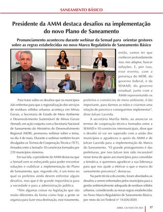 17
ABRIL A JUNHO DE 2021
SANEAMENTO BÁSICO
Presidente da AMM destaca desafios na implementação
do novo Plano de Saneamento
Pronunciamento aconteceu durante webinar da Semad para orientar gestores
sobre as regras estabelecidas no novo Marco Regulatório de Saneamento Básico
Para tratar sobre os desafios que os municípios
irão enfrentar para que a regionalização dos serviços
de resíduos sólidos urbanos aconteça em Minas
Gerais, a Secretaria de Estado de Meio Ambiente
e Desenvolvimento Sustentável de Minas Gerais
(Semad), em ação conjunta com a Secretaria Nacional
de Saneamento do Ministério do Desenvolvimento
Regional (MDR), promoveu webinar sobre o tema,
no dia 4 de maio. Durante o webinar também foram
divulgados os Termos de Cooperação Técnica (TCT),
firmados entre a Semad e 10 consórcios formados por
239 municípios mineiros.
Em sua fala, o presidente da AMM destacou que
a Semad vem se esforçando para poder encontrar
soluções e viabilizar a implementação do Plano
de Saneamento, que, segundo ele, é um tema no
qual os prefeitos ainda devem enfrentar alguns
desafios, mas que é de grande importância para
a sociedade e para a administração pública.
“Têm algumas coisas na legislação que são
muito diferentes da forma como hoje a gente se
organiza para fazer essa destinação, esse tratamento,
então, vamos ter que
conhecer profundamente
isso, nos adaptar, buscar
soluções. E, por isso,
esse evento, com a
presença do MDR, do
governo federal, e da
SEMAD, do governo
estadual, junto com a
AMM representando os
prefeitos e consórcios de meio ambiente, é tão
importante, para darmos as mãos e criarmos uma
relação de parceria e conseguirmos implementar”,
disse Julvan Lacerda.
A secretária Marília Melo, ao anunciar os
termos de cooperação técnica formados entre a
SEMAD e 10 consórcios intermunicipais, disse que
o desafio só vai ser superado com a união dos
municípios e agradeceu o apoio da AMM e de
Julvan Lacerda para a implementação do Marco
do Saneamento. “O grande protagonismo é das
prefeituras, por isso Julvan tem sido incansável
nesse tema de apoio aos municípios para consolidar
a temática, e queremos agradecer a sua liderança
para que nos ajude a efetivar o que o marco do
saneamento preconiza”, destacou.
Na parte técnica do evento, foram abordados os
desafios a serem enfrentados pelos municípios para a
gestão ambientalmente adequada de resíduos sólidos
urbanos, considerando as novas regras estabelecidas
no Novo Marco Regulatório de Saneamento Básico,
por meio da Lei Federal n° 14.026/2020.
 
