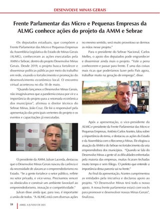 18 ABRIL A JUNHO DE 2021
DESENVOLVE MINAS GERAIS
Frente Parlamentar das Micro e Pequenas Empresas da
ALMG conhece ações do projeto da AMM e Sebrae
Os deputados estaduais, que compõem a
Frente Parlamentar das Micro e Pequenas Empresas
da Assembleia Legislativa do Estado de Minas Gerais
(ALMG), conheceram as ações executadas pela
AMM e Sebrae, dentro do projeto Desenvolve Minas
Gerais. Desde 2019, o projeto busca fortalecer e
disseminar políticas públicas por meio do trabalho
em rede, visando o fortalecimento e promoção do
desenvolvimento econômico local. O encontro
virtual aconteceu no dia 18 de maio.
“Quando lançamos o Desenvolve Minas Gerais,
não imaginávamos que a pandemia estava por vir e a
importância do projeto para a retomada econômica
dos municípios”, afirmou o diretor técnico do
Sebrae Minas, João Cruz. Ele foi o responsável pela
apresentação das principais vertentes do projeto e os
eventos e capacitações já executadas.
O presidente da AMM, Julvan Lacerda, destacou
que o Desenvolve Minas Gerais nasceu da carência e
da necessidade de alavancar o empreendedorismo no
Estado. “Se a gente fortalece o setor público, reflete
no setor privado, e vice-versa. Precisamos vencer
os obstáculos e construir um ambiente favorável ao
empreendedorismo, inovação e competitividade.”
Julvan disse ainda que, para isso, é importante
a união de todos. “A ALMG está com diversas ações
no mesmo sentido, será muito proveitoso se dermos
as mãos nesse projeto.”
Para o presidente do Sebrae Nacional, Carlos
Melles, o apoio dos deputados pode engrandecer
e disseminar ainda mais o projeto. “Vale a pena
conhecerem e passar para frente. É uma das coisas
mais ricas que poderíamos fazer pelo País agora,
trabalhar muito na geração de emprego”, disse.
Após a apresentação, o vice-presidente da
ALMG e presidente da Frente Parlamentar das Micro e
Pequenas Empresas, Antônio Carlos Arantes, falou sobre
a importância do tema, e destacou as ações do Estado
e da Assembleia com o Recomeça Minas. Ele elogiou a
atuação da AMM e do Sebrae no fortalecimento da veia
empreendedora dos municípios. “Quando se fala do
Desenvolve Minas a gente vê as dificuldades enfrentadas
pela maioria das empresas, muitas ficaram fechadas
muito tempo e sem fôlego. O prefeito que entende a
importância dessa parceria sai na frente.”
Ao final da apresentação, Arantes cumprimentou
as entidades pela iniciativa e declarou apoio ao
projeto. “O Desenvolve Minas terá todo o nosso
apoio. A nossa frente parlamentar estará com vocês
para promover e desenvolver nossas Minas Gerais”,
finalizou.
 