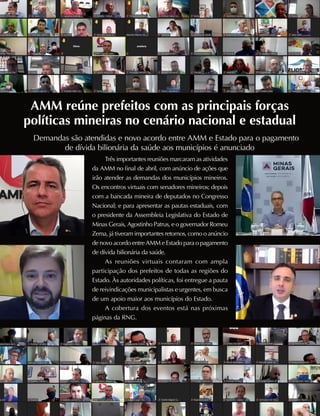 AMM reúne prefeitos com as principais forças
políticas mineiras no cenário nacional e estadual
Demandas são atendidas e novo acordo entre AMM e Estado para o pagamento
de dívida bilionária da saúde aos municípios é anunciado
Três importantes reuniões marcaram as atividades
da AMM no final de abril, com anúncio de ações que
irão atender as demandas dos municípios mineiros.
Os encontros virtuais com senadores mineiros; depois
com a bancada mineira de deputados no Congresso
Nacional; e para apresentar as pautas estaduais, com
o presidente da Assembleia Legislativa do Estado de
Minas Gerais, Agostinho Patrus, e o governador Romeu
Zema, já tiveram importantes retornos, como o anúncio
de novo acordo entre AMM e Estado para o pagamento
de dívida bilionária da saúde.
As reuniões virtuais contaram com ampla
participação dos prefeitos de todas as regiões do
Estado. Às autoridades políticas, foi entregue a pauta
de reivindicações municipalistas e urgentes, em busca
de um apoio maior aos municípios do Estado.
A cobertura dos eventos está nas próximas
páginas da RNG.
 