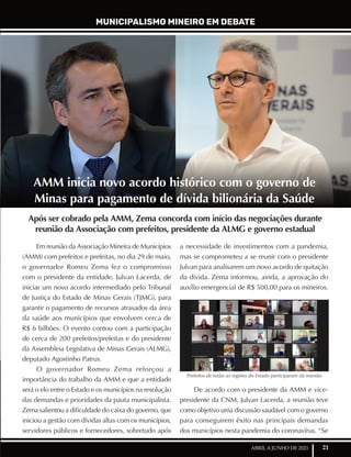 21
ABRIL A JUNHO DE 2021
MUNICIPALISMO MINEIRO EM DEBATE
Após ser cobrado pela AMM, Zema concorda com início das negociações durante
reunião da Associação com prefeitos, presidente da ALMG e governo estadual
Em reunião da Associação Mineira de Municípios
(AMM) com prefeitos e prefeitas, no dia 29 de maio,
o governador Romeu Zema fez o compromisso
com o presidente da entidade, Julvan Lacerda, de
iniciar um novo acordo intermediado pelo Tribunal
de Justiça do Estado de Minas Gerais (TJMG), para
garantir o pagamento de recursos atrasados da área
da saúde aos municípios que envolvem cerca de
R$ 6 bilhões. O evento contou com a participação
de cerca de 200 prefeitos/prefeitas e do presidente
da Assembleia Legislativa de Minas Gerais (ALMG),
deputado Agostinho Patrus.
O governador Romeu Zema reforçou a
importância do trabalho da AMM e que a entidade
será o elo entre o Estado e os municípios na resolução
das demandas e prioridades da pauta municipalista.
Zema salientou a dificuldade do caixa do governo, que
iniciou a gestão com dívidas altas com os municípios,
servidores públicos e fornecedores, sobretudo após
a necessidade de investimentos com a pandemia,
mas se comprometeu a se reunir com o presidente
Julvan para analisarem um novo acordo de quitação
da dívida. Zema informou, ainda, a aprovação do
auxílio emergencial de R$ 500,00 para os mineiros.
De acordo com o presidente da AMM e vice-
presidente da CNM, Julvan Lacerda, a reunião teve
como objetivo uma discussão saudável com o governo
para conseguirem êxito nas principais demandas
dos municípios nesta pandemia do coronavírus. “Se
AMM inicia novo acordo histórico com o governo de
Minas para pagamento de dívida bilionária da Saúde
Prefeitos de todas as regiões do Estado participaram da reunião
 