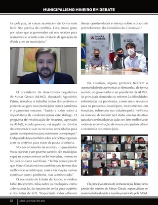 22 ABRIL A JUNHO DE 2021
MUNICIPALISMO MINEIRO EM DEBATE
for pela paz, as coisas acontecem de forma mais
fácil. Não precisa de conflitos. Estou muito grato
por saber que o governador vai nos receber para
revisarmos o acordo com o Estado de quitação da
dívida com os municípios.”
O presidente da Assembleia Legislativa
de Minas Gerais (ALMG), deputado Agostinho
Patrus, ressaltou o trabalho árduo dos prefeitos e
prefeitas ao gerir seus municípios com a pandemia
e orçamentos enxutos. “Saúdo a todos sobre a
importância de estabelecermos este diálogo. O
programa de recolocação de recursos, aprovado
na ALMG, e pelo governo, vai regularizar dívidas
das empresas e usar os recursos arrecadados para
apoiar os empresários para manterem os empregos.”
O deputado falou também sobre encontros regionais
com os prefeitos para tratar da pauta prioritária.
No encerramento da reunião, o governador
frisou que este é um governo parceiro dos municípios
e que os compromissos serão honrados, mesmo se
for preciso fazer sacrifícios. “Tenho convicção de
que Minas Gerais está no caminho para termos dias
melhores e acredito que, com a vacinação, vamos
continuar com o problema, mas administrado.”
O secretário de Estado de Saúde, o médico
Fábio Baccheretti, falou sobre as resoluções, como
a de vacinação, do repasse de verba para oxigênio
e dos leitos de UTI. “Importante todos saberem
dessas oportunidades e reforço sobre o prazo de
preenchimento do formulário da Coronavac.”
Na reunião, alguns gestores tiveram a
oportunidade de apresentar as demandas, de forma
sucinta, ao governador e ao presidente da ALMG.
As principais demandas se referem às dificuldades
enfrentadas na pandemia, como mais recursos
para os pequenos municípios; investimentos em
hospitais, sobretudo nas cidades-polo; melhoria
na conexão da internet no Estado, um dos desafios
para dar continuidade às aulas on-line; melhoria de
rodovias e construção de novas para potencializar
a economia nos municípios.
Os principais meios de comunicação, bem como
jornais do interior de Minas Gerais, repercutiram os
anúncios feitos durante a reunião promovida pela AMM.
 