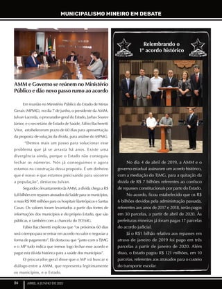 24 ABRIL A JUNHO DE 2021
AMM e Governo se reúnem no Ministério
Público e dão novo passo rumo ao acordo
Em reunião no Ministério Público do Estado de Minas
Gerais (MPMG), no dia 7 de junho, o presidente da AMM,
Julvan Lacerda, o procurador-geral do Estado, Jarbas Soares
Júnior, e o secretário de Estado de Saúde, Fábio Bacheretti
Vitor, estabeleceram prazo de 60 dias para apresentação
da proposta de solução da dívida, para análise do MPMG.
“Demos mais um passo para solucionar esse
problema que já se arrasta há anos. Existe uma
divergência ainda, porque o Estado não conseguiu
fechar os números. Nós já conseguimos e agora
estamos na construção dessa proposta. É um dinheiro
que é nosso e que estamos precisando para socorrer
a população”, destacou Julvan.
Segundo o levantamento da AMM, a dívida chega a R$
6,8bilhõesemrepassesatrasadosdaSaúdeparaosmunicípios,
e mais R$ 900 milhões para os hospitais filantrópicos e Santas
Casas. Os valores foram levantados a partir das fontes de
informações dos municípios e do próprio Estado, que são
públicas, e também com a chancela do TCEMG.
Fábio Baccheretti explicou que “os próximos 60 dias
será o tempo para se entrar em acordo no valor e negociar a
forma de pagamento”. Ele destacou que “junto com o TJMG
e o MP tudo indica que iremos logo fechar esse acordo e
pagar esta dívida histórica para a saúde dos municípios”.
O procurador-geral disse que o MP irá buscar o
diálogo entre a AMM, que representa legitimamente
os municípios, e o Estado.
No dia 4 de abril de 2019, a AMM e o
governo estadual assinaram um acordo histórico,
com a mediação do TJMG, para a quitação da
dívida de R$ 7 bilhões referentes ao confisco
de repasses constitucionais por parte do Estado.
No acordo, ficou estabelecido que os R$
6 bilhões devidos pela administração passada,
referentes aos anos de 2017 e 2018, serão pagos
em 30 parcelas, a partir de abril de 2020. Às
prefeituras mineiras já foram pagas 17 parcelas
do acordo judicial.
Já o R$1 bilhão relativo aos repasses em
atraso de janeiro de 2019 foi pago em três
parcelas a partir de janeiro de 2020. Além
disso, o Estado pagou R$ 121 milhões, em 10
parcelas, referentes aos atrasados para o custeio
do transporte escolar.
Relembrando o
1º acordo histórico
MUNICIPALISMO MINEIRO EM DEBATE
 