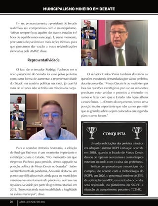26 ABRIL A JUNHO DE 2021
Em seu pronunciamento, o presidente do Senado
reafirmou seu compromisso com o municipalismo.
“Minas sempre ficou aquém dos outros estados e é
hora de equilibrarmos esse jogo. E, neste momento,
precisamos de paciência e mais ações efetivas, para
que possamos dar vazão a essas reivindicações
elencadas pela AMM”, disse.
Representatividade
O fato de o senador Rodrigo Pacheco ser o
novo presidente do Senado foi visto pelos prefeitos
como uma forma de aumentar a representatividade
do Estado no cenário político nacional, já que há
mais de 40 anos não se tinha um mineiro no cargo.
Para o senador Antonio Anastasia, a eleição
de Rodrigo Pacheco é um momento importante e
estratégico para o Estado. “No momento em que
elegemos Pacheco para presidir, demos upgrade na
posição política de Minas Gerais no Senado.” Sobre
o enfrentamento da pandemia, Anastasia destacou um
ponto que dificultou mais ainda para os municípios
mineiros no enfrentamento da pandemia: o atraso nos
repasses da saúde por parte do governo estadual em
2018. “Isso criou ainda mais instabilidade e fragilidade
na esfera municipal”, disse.
O senador Carlos Viana também destacou as
questões estruturais demandadas por vários prefeitos
durante a reunião. “Minas Gerais ficou muito tempo
fora das questões estratégicas, por isso os senadores
precisam estar unidos e prontos a entender os
rumos e fazer com que o Estado não fique alheio
a esses fluxos. (...) Dentro do orçamento, temos uma
posição muito importante que não vamos permitir
que as grandes obras sejam colocadas em segundo
plano como foram.”
Uma das solicitações dos prefeitos mineiros
era adequar o sistema SIOPE à situação ocorrida
em 2018, quando o Estado de Minas Gerais
deixou de repassar os recursos e os municípios
estavam arcando com o caixa das prefeituras.
Se ficar comprovado que o município não
cumpriu, de acordo com a metodologia do
SIOPE, em 2020, o percentual mínimo de 25%
de aplicação em MDE, em razão do ocorrido,
será registrada, na plataforma do SIOPE, a
situação de cumprimento perante o TCEMG.
CONQUISTA
MUNICIPALISMO MINEIRO EM DEBATE
 