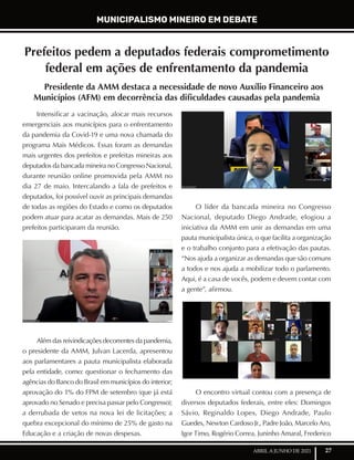 27
ABRIL A JUNHO DE 2021
Prefeitos pedem a deputados federais comprometimento
federal em ações de enfrentamento da pandemia
Presidente da AMM destaca a necessidade de novo Auxílio Financeiro aos
Municípios (AFM) em decorrência das dificuldades causadas pela pandemia
Intensificar a vacinação, alocar mais recursos
emergenciais aos municípios para o enfrentamento
da pandemia da Covid-19 e uma nova chamada do
programa Mais Médicos. Essas foram as demandas
mais urgentes dos prefeitos e prefeitas mineiras aos
deputados da bancada mineira no Congresso Nacional,
durante reunião online promovida pela AMM no
dia 27 de maio. Intercalando a fala de prefeitos e
deputados, foi possível ouvir as principais demandas
de todas as regiões do Estado e como os deputados
podem atuar para acatar as demandas. Mais de 250
prefeitos participaram da reunião.
Além das reivindicações decorrentes da pandemia,
o presidente da AMM, Julvan Lacerda, apresentou
aos parlamentares a pauta municipalista elaborada
pela entidade, como: questionar o fechamento das
agências do Banco do Brasil em municípios do interior;
aprovação do 1% do FPM de setembro (que já está
aprovado no Senado e precisa passar pelo Congresso);
a derrubada de vetos na nova lei de licitações; a
quebra excepcional do mínimo de 25% de gasto na
Educação e a criação de novas despesas.
O líder da bancada mineira no Congresso
Nacional, deputado Diego Andrade, elogiou a
iniciativa da AMM em unir as demandas em uma
pauta municipalista única, o que facilita a organização
e o trabalho conjunto para a efetivação das pautas.
“Nos ajuda a organizar as demandas que são comuns
a todos e nos ajuda a mobilizar todo o parlamento.
Aqui, é a casa de vocês, podem e devem contar com
a gente”, afirmou.
O encontro virtual contou com a presença de
diversos deputados federais, entre eles: Domingos
Sávio, Reginaldo Lopes, Diego Andrade, Paulo
Guedes, Newton Cardoso Jr., Padre João, Marcelo Aro,
Igor Timo, Rogério Correa, Juninho Amaral, Frederico
MUNICIPALISMO MINEIRO EM DEBATE
 