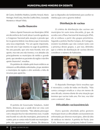 28 ABRIL A JUNHO DE 2021
de Castro, Emidinho Madeira, Juninho Amaral, Mario
Heringer, Fred Costa, Hercílio Coelho Diniz, Leonardo
Monteiro e Misael Vilela.
Auxílio financeiro
Sobre o Aporte Financeiro aos Municípios (AFM)
em decorrência da Covid, Julvan Lacerda agradeceu
o Congresso Nacional pela atuação e pressão que
fez no governo federal, mas destaca que é necessária
uma nova empreitada. “Foi um aporte importante,
mas este ano é que estamos no auge da pandemia.
No ano passado, que veio mais brando, teve um
aporte, mas este ano não tivemos, e os afetados são
principalmente os municípios de médio e grande
porte, que atendem os pacientes da região e não têm
aporte financeiro”, ressaltou.
Os prefeitos de cidades-polo foram enfáticos ao
relatarem as dificuldades enfrentadas, já que atendem
a municípios da região e vêm sentindo a falta de
recursos para apoiá-los.
O prefeito de Governador Valadares, André
Merlo, destacou que a saúde deve ser vista com
prioridade neste momento. “Não adianta preocupar
com a situação fiscal se não estivermos vivos. A saúde
está ficando no colo dos municípios, precisamos de
custeio, pois as contas estão ficando nos municípios-
polo, não aguentamos mais”, alertou. Ele destacou
que os deputados são fundamentais para auxiliar na
interlocução com o governo federal.
Distribuição de vacinas
O critério de distribuição das vacinas aos
municípios foi outro tema discutido, já que, de
acordo com o Plano Nacional de Imunização (PNI),
ele se embasa a partir dos grupos prioritários.
Segundo a prefeita Marília Campos, de Contagem,
existem localidades que não contam tanto com
a presença desses grupos, e, por isso, defendeu
que o critério de distribuição de vacinas deveria
considerar o número de habitantes.
O deputado Domingos Sávio ressaltou que
é necessária a união de todos em Brasília. “Não
vamos conseguir erradicar o vírus em menos de
uma década, estamos diante de uma situação que
teremos que vacinar todo ano. Por isso, vou falar
com o ministro”, disse.
Dificuldades socioassistenciais
Outra questão abordada pelos gestores
municipais foram as dificuldades socioassistenciais
enfrentadas por diversos municípios, além da falta
de médicos no interior. A prefeita de Pavão, Jane
Carla, destacou que o programa federal Centro-
MUNICIPALISMO MINEIRO EM DEBATE
 