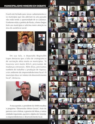 29
ABRIL A JUNHO DE 2021
Covid está fechado para novos cadastramentos e
os municípios que não aderiram no ano passado
não estão tendo a oportunidade de se cadastrar.
Conforme relata a prefeita de Pavão, a fome chegou
forte aos municípios e solicitou maior atenção na
área de assistência social.
Em sua fala, o deputado Reginaldo
Lopes destacou que a falta de cronograma e
de vacinação afeta muito os municípios. “A
travessia será muito difícil, precisamos de
mudanças estruturais. Além disso, precisamos
também de trabalhar a produção de riqueza,
criar ambiente de empreendedorismo local. O
município deve ser indutor do desenvolvimento
local”, destacou.
A essa questão, o presidente da AMM ressaltou
o programa “Desenvolve Minas Gerais”, fruto da
parceria com o Sebrae, o governo de Minas, e outras
entidades importantes, que tem o objetivo de fomentar
o empreendedorismo e desenvolvimento local.
MUNICIPALISMO MINEIRO EM DEBATE
 